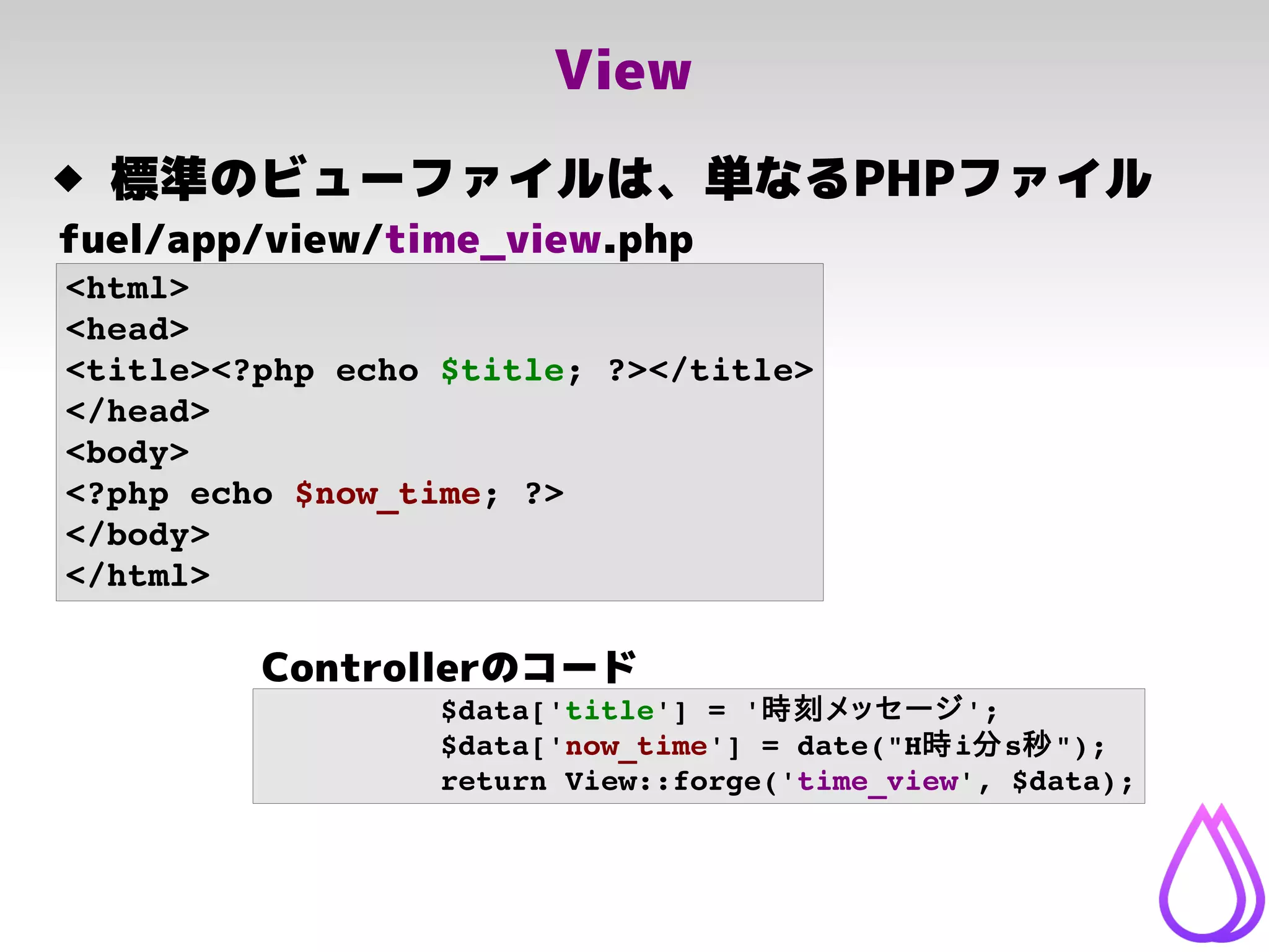 View
<html>
<head>
<title><?php echo $title; ?></title>
</head>
<body>
<?php echo $now_time; ?>
</body>
</html>
fuel/app/view/time_view.php
 標準のビューファイルは、単なるPHPファイル
$data['title'] = '時刻メッセージ';
$data['now_time'] = date("H時i分s秒");
return View::forge('time_view', $data);
Controllerのコード
 