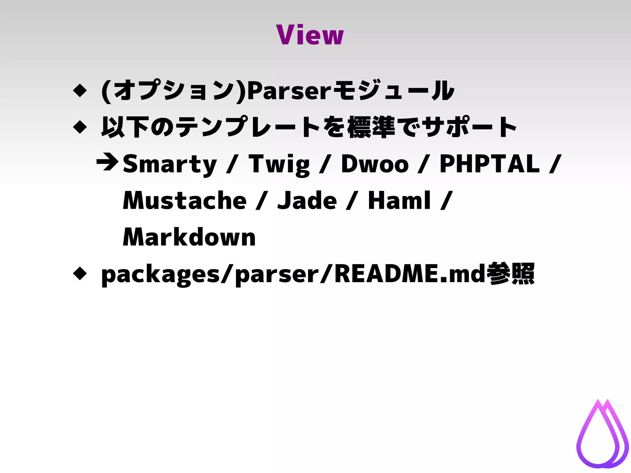 View
 (オプション)Parserモジュール
 以下のテンプレートを標準でサポート
➔Smarty / Twig / Dwoo / PHPTAL /
Mustache / Jade / Haml /
Markdown
 packages/parser/README.md参照
 