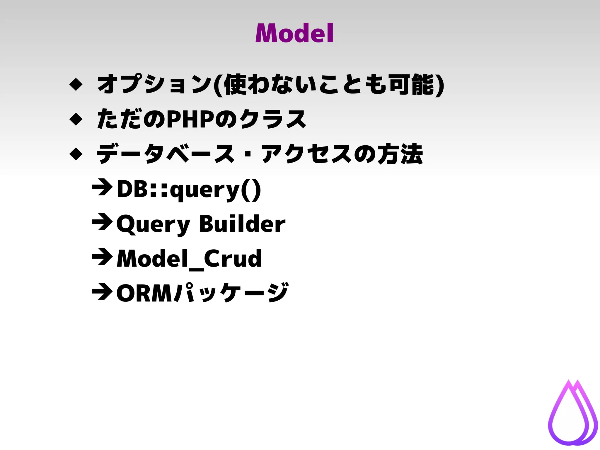 Model
 オプション(使わないことも可能)
 ただのPHPのクラス
 データベース・アクセスの方法
➔DB::query()
➔Query Builder
➔Model_Crud
➔ORMパッケージ
 