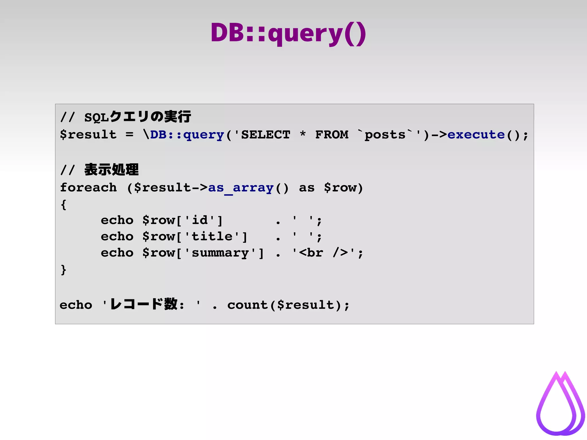 DB::query()
// SQLクエリの実行
$result = DB::query('SELECT * FROM `posts`')­>execute();
// 表示処理
foreach ($result­>as_array() as $row)
{
echo $row['id']      . ' ';
echo $row['title']   . ' ';
echo $row['summary'] . '<br />';
}
echo 'レコード数: ' . count($result);
 