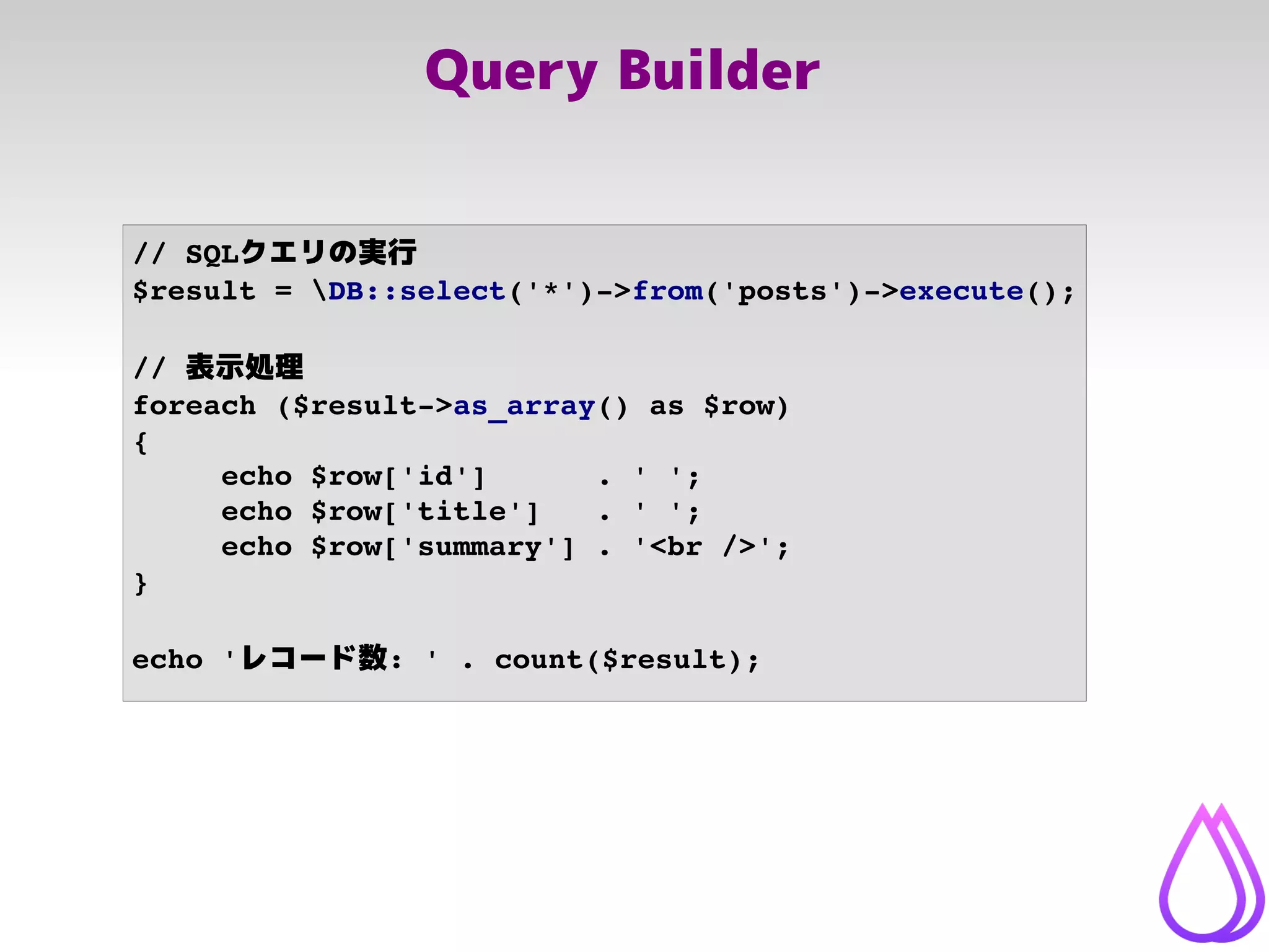 Query Builder
// SQLクエリの実行
$result = DB::select('*')­>from('posts')­>execute();
// 表示処理
foreach ($result­>as_array() as $row)
{
echo $row['id']      . ' ';
echo $row['title']   . ' ';
echo $row['summary'] . '<br />';
}
echo 'レコード数: ' . count($result);
 