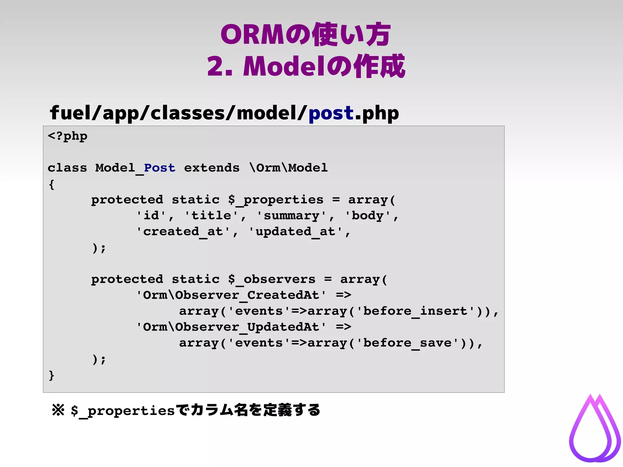 ORMの使い方
2. Modelの作成
<?php
class Model_Post extends OrmModel
{
protected static $_properties = array(
'id', 'title', 'summary', 'body', 
'created_at', 'updated_at',
);
protected static $_observers = array(
'OrmObserver_CreatedAt' => 
array('events'=>array('before_insert')),
'OrmObserver_UpdatedAt' => 
array('events'=>array('before_save')),
);
}
fuel/app/classes/model/post.php
※ $_propertiesでカラム名を定義する
 