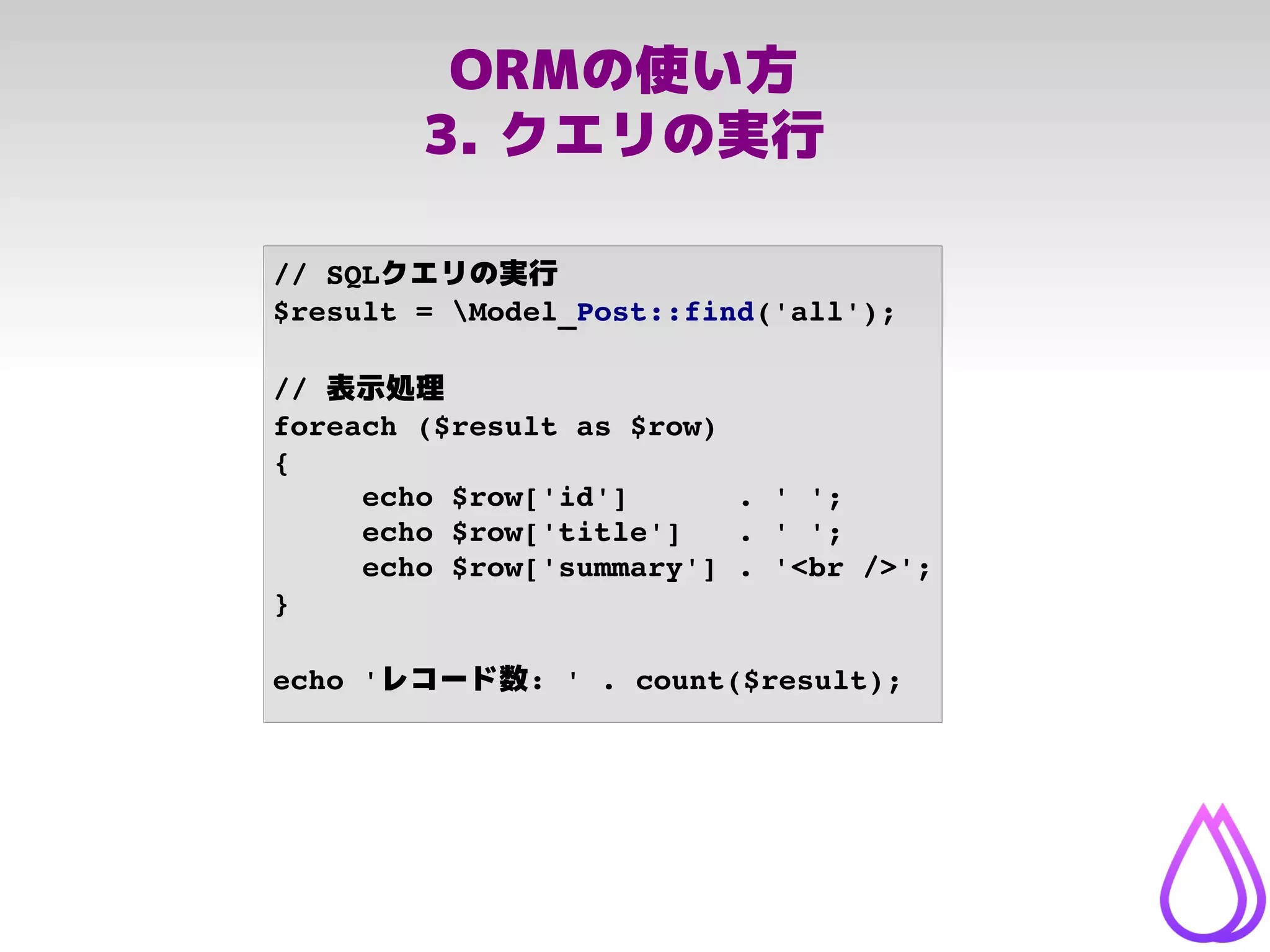 ORMの使い方
3. クエリの実行
// SQLクエリの実行
$result = Model_Post::find('all');
// 表示処理
foreach ($result as $row)
{
echo $row['id']      . ' ';
echo $row['title']   . ' ';
echo $row['summary'] . '<br />';
}
echo 'レコード数: ' . count($result);
 