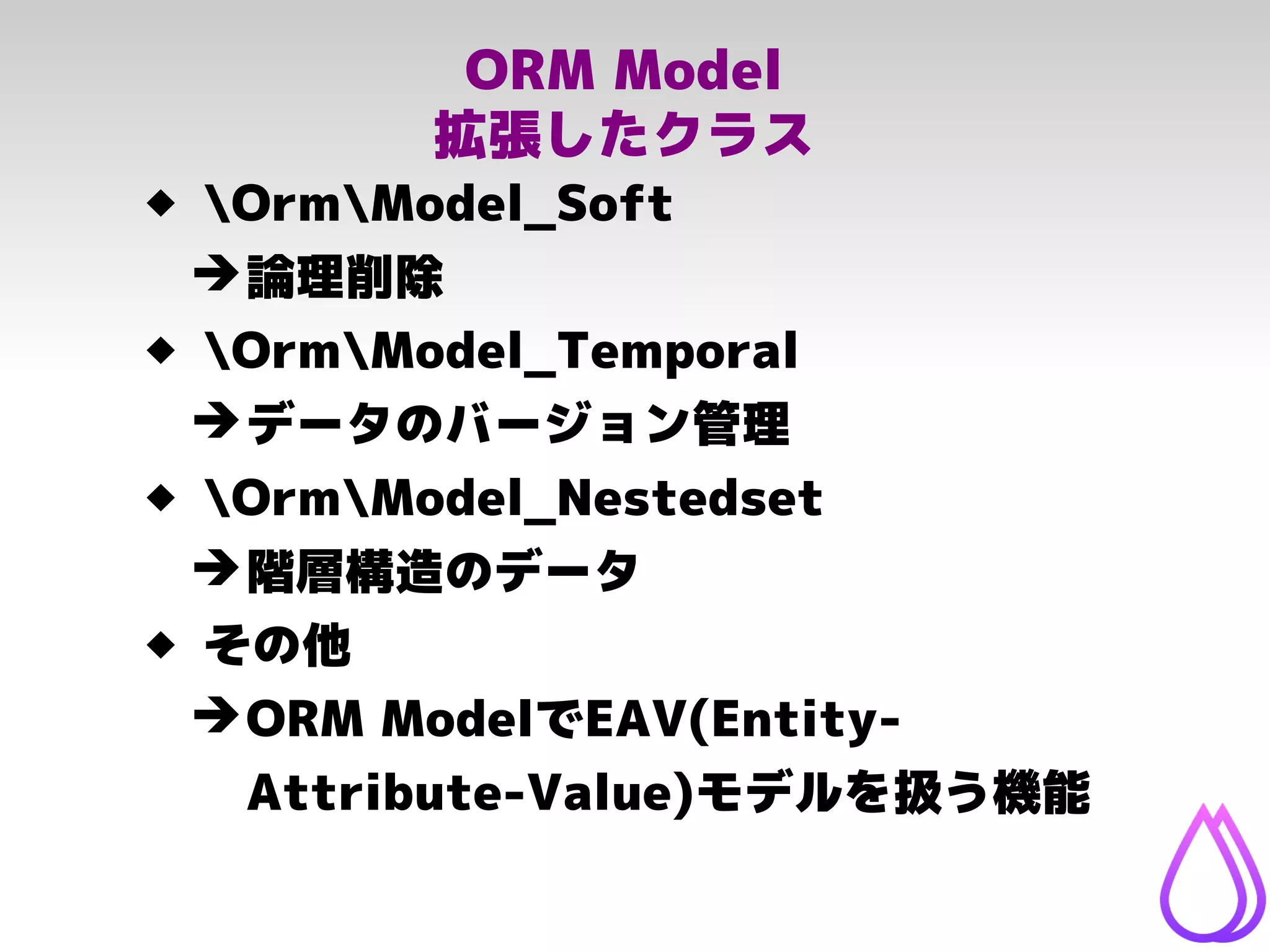 ORM Model
拡張したクラス
 OrmModel_Soft
➔論理削除
 OrmModel_Temporal
➔データのバージョン管理
 OrmModel_Nestedset
➔階層構造のデータ
 その他
➔ORM ModelでEAV(Entity-
Attribute-Value)モデルを扱う機能
 