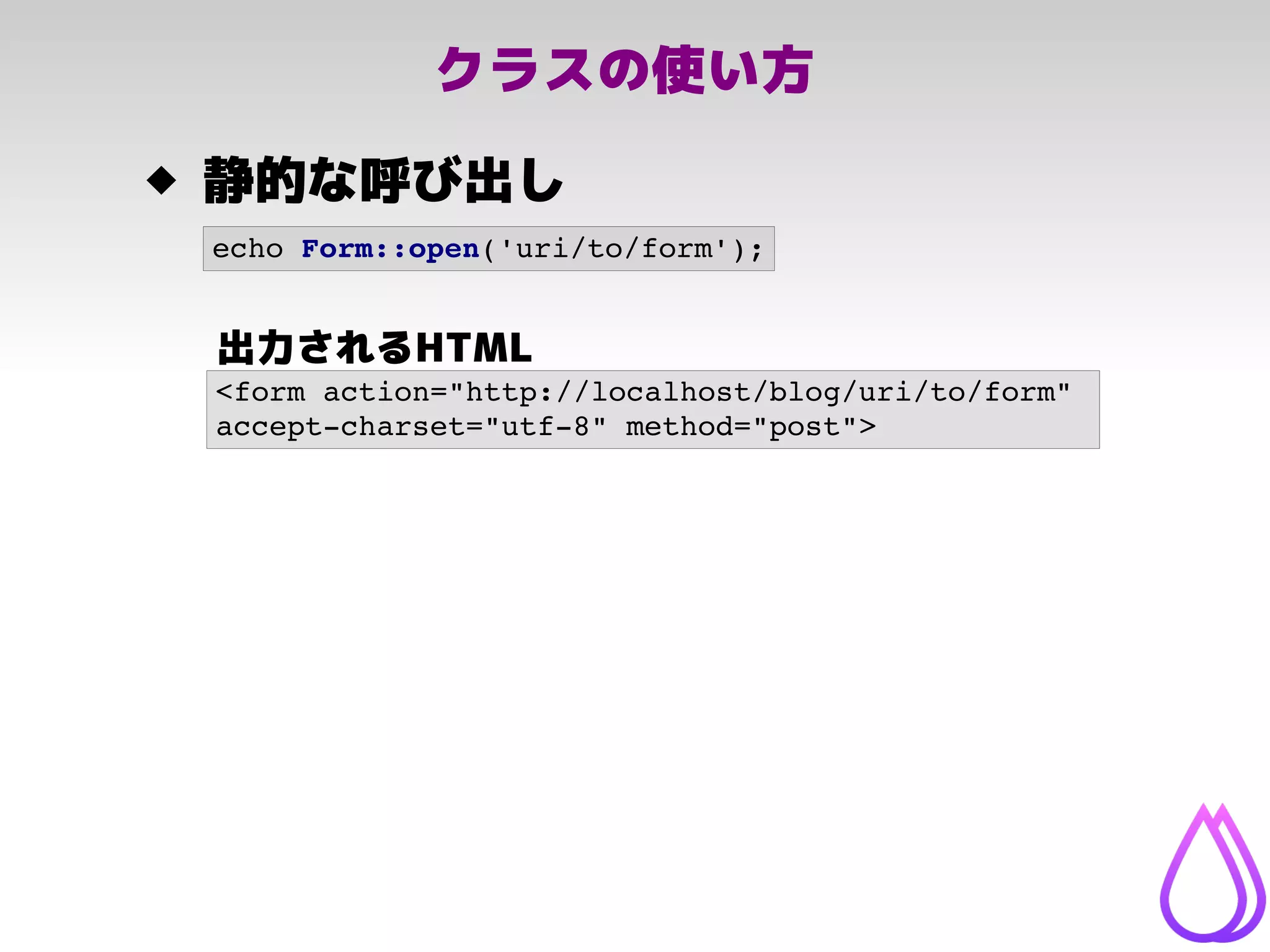 クラスの使い方
 静的な呼び出し
<form action="http://localhost/blog/uri/to/form" 
accept­charset="utf­8" method="post">
echo Form::open('uri/to/form');
出力されるHTML
 