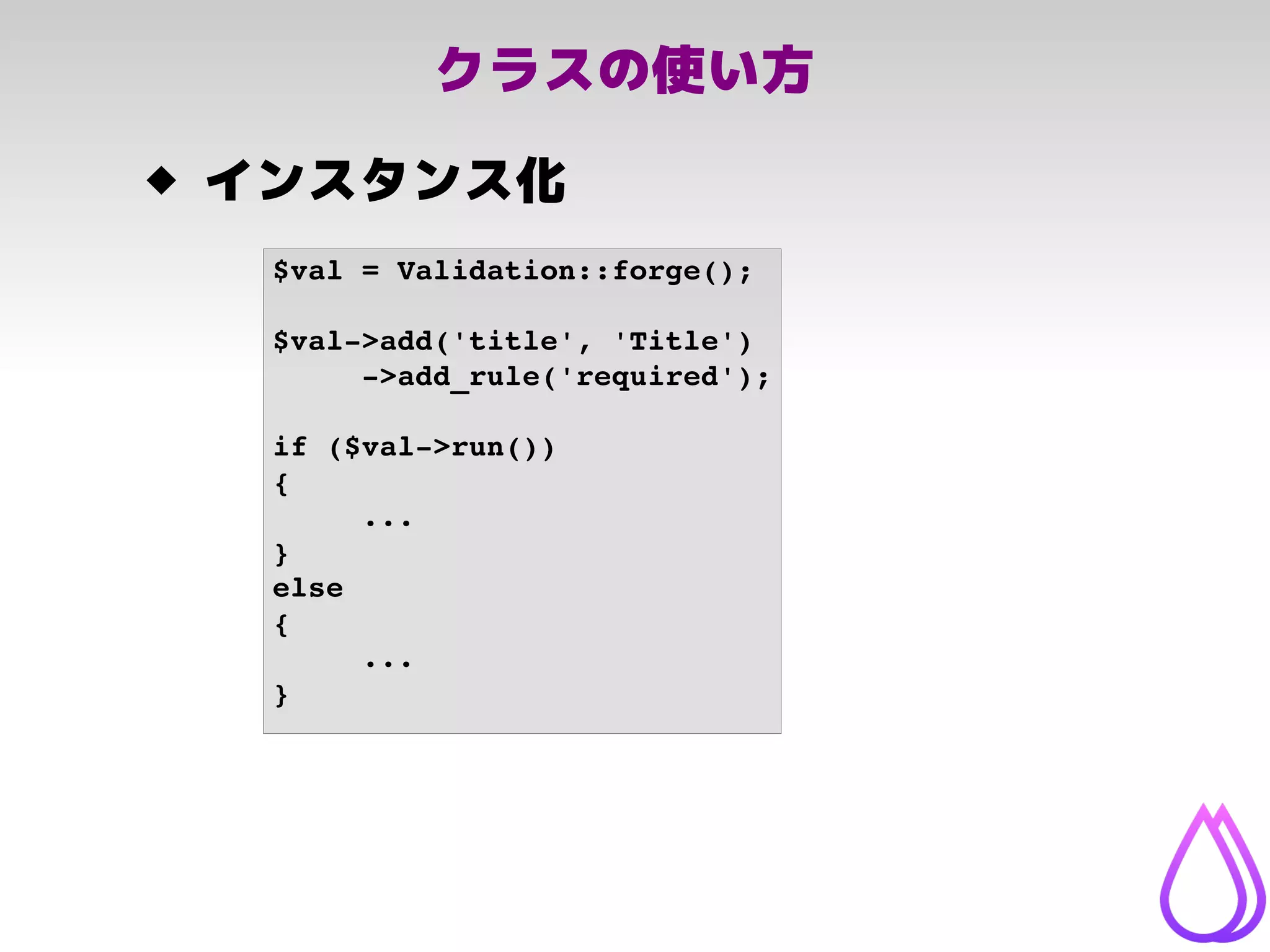 クラスの使い方
 インスタンス化
$val = Validation::forge();
$val­>add('title', 'Title')
­>add_rule('required');
if ($val­>run())
{
...
}
else
{
...
}
 