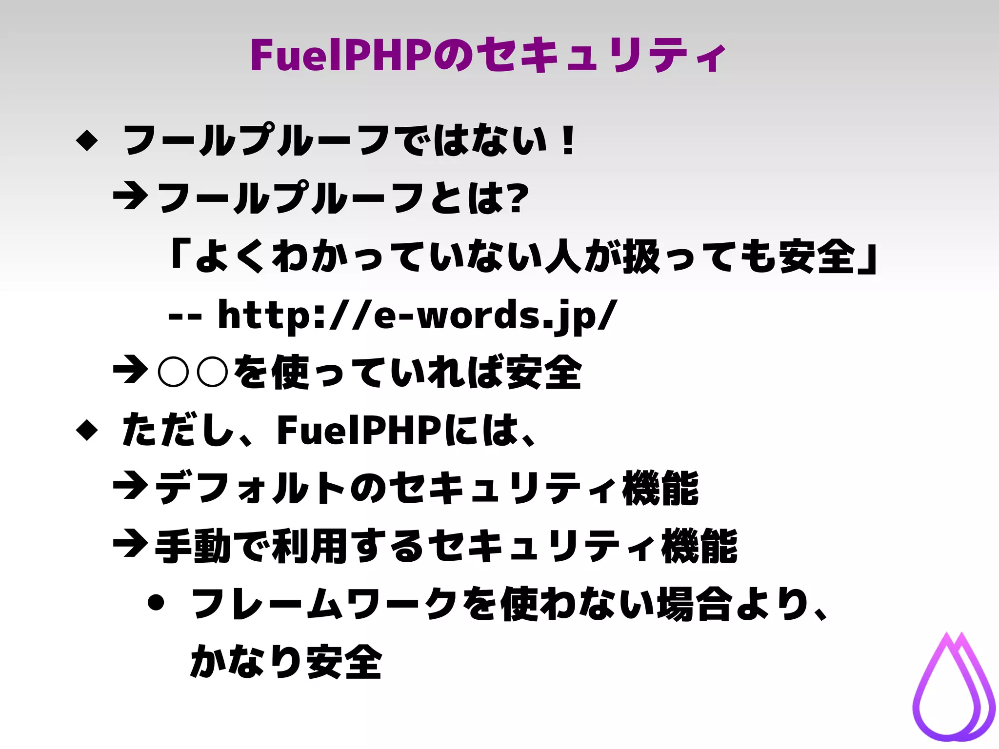 FuelPHPのセキュリティ
 フールプルーフではない！
➔フールプルーフとは?
「よくわかっていない人が扱っても安全」
-- http://e-words.jp/
➔○○を使っていれば安全
 ただし、FuelPHPには、
➔デフォルトのセキュリティ機能
➔手動で利用するセキュリティ機能
• フレームワークを使わない場合より、
かなり安全
 