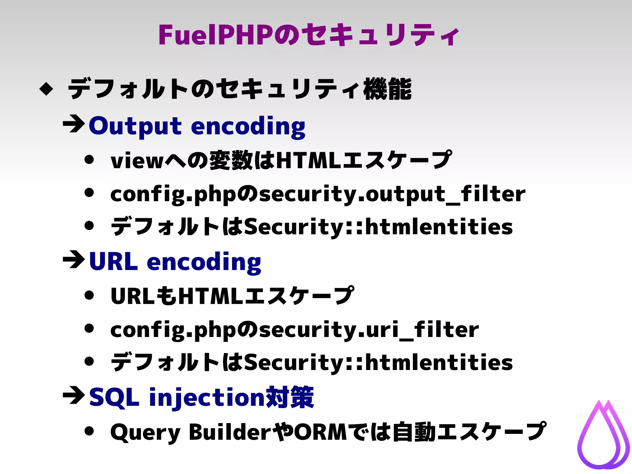 FuelPHPのセキュリティ
 デフォルトのセキュリティ機能
➔Output encoding
• viewへの変数はHTMLエスケープ
• config.phpのsecurity.output_filter
• デフォルトはSecurity::htmlentities
➔URL encoding
• URLもHTMLエスケープ
• config.phpのsecurity.uri_filter
• デフォルトはSecurity::htmlentities
➔SQL injection対策
• Query BuilderやORMでは自動エスケープ
 
