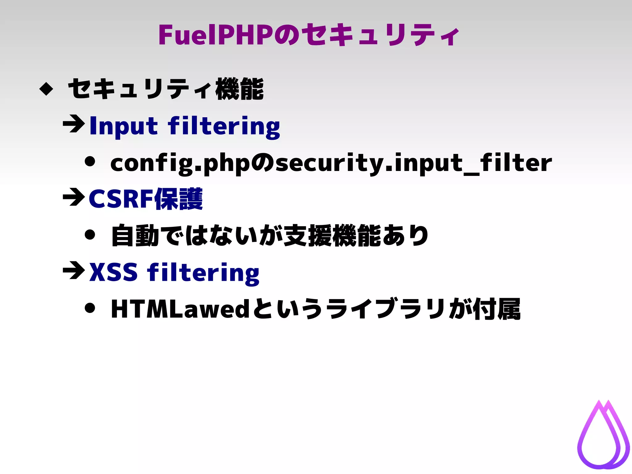 FuelPHPのセキュリティ
 セキュリティ機能
➔Input filtering
• config.phpのsecurity.input_filter
➔CSRF保護
• 自動ではないが支援機能あり
➔XSS filtering
• HTMLawedというライブラリが付属
 