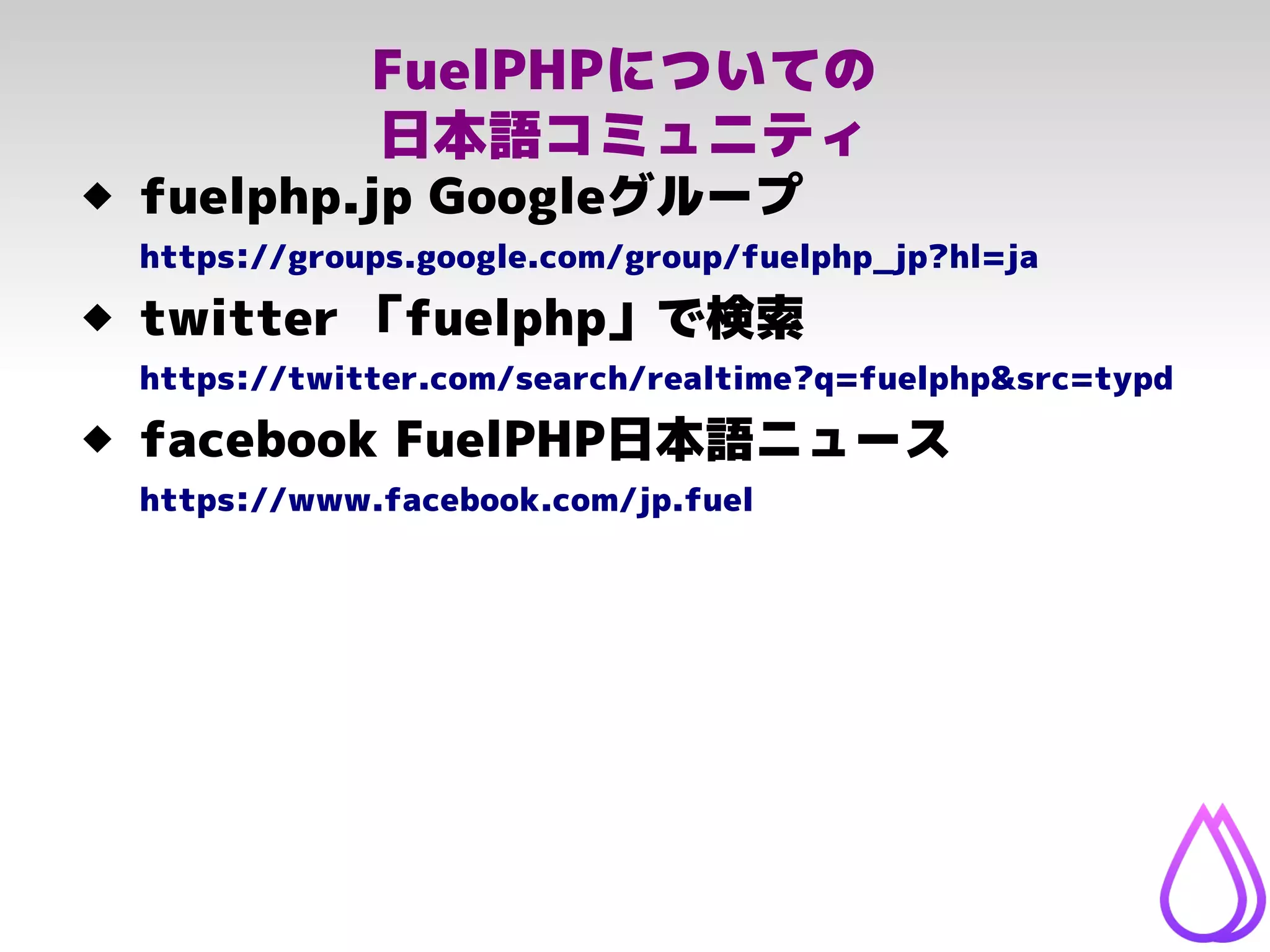FuelPHPについての
日本語コミュニティ
 fuelphp.jp Googleグループ
https://groups.google.com/group/fuelphp_jp?hl=ja
 twitter 「fuelphp」で検索
https://twitter.com/search/realtime?q=fuelphp&src=typd
 facebook FuelPHP日本語ニュース
https://www.facebook.com/jp.fuel
 