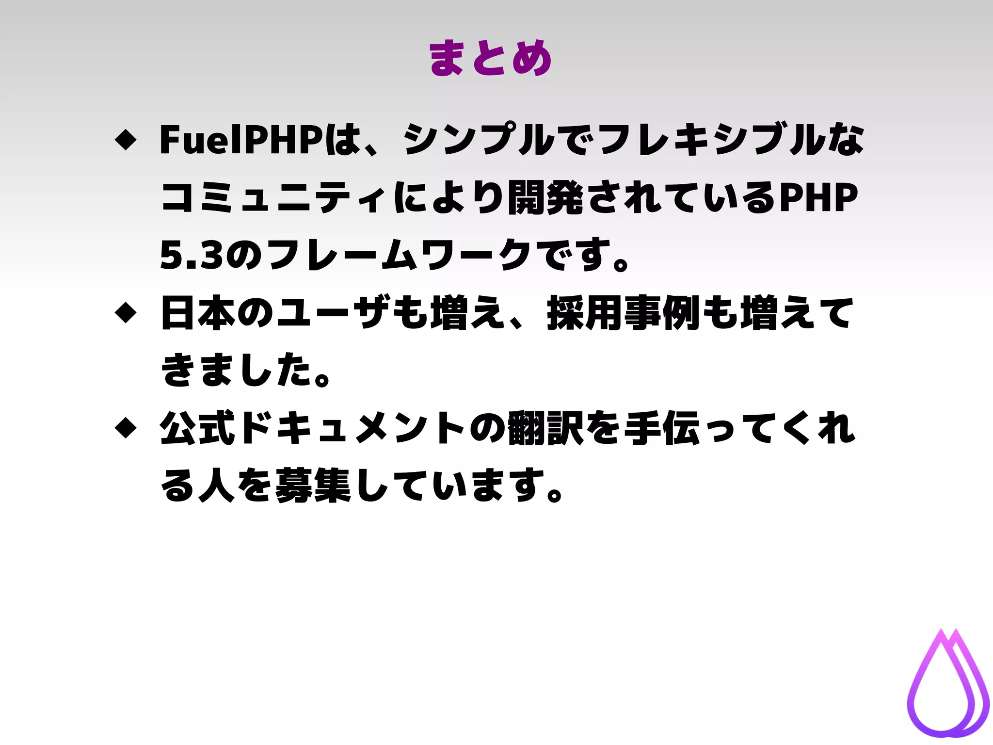 まとめ
 FuelPHPは、シンプルでフレキシブルな
コミュニティにより開発されているPHP
5.3のフレームワークです。
 日本のユーザも増え、採用事例も増えて
きました。
 公式ドキュメントの翻訳を手伝ってくれ
る人を募集しています。
 