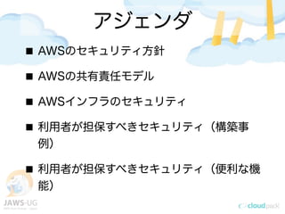 アジェンダ
AWSのセキュリティ方針
AWSの共有責任モデル
AWSインフラのセキュリティ
利用者が担保すべきセキュリティ（構築事
例）
利用者が担保すべきセキュリティ（便利な機
能）
 