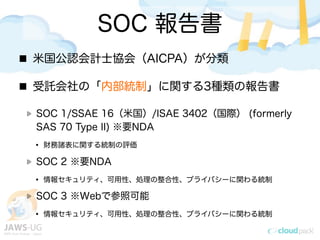 SOC 報告書
米国公認会計士協会（AICPA）が分類
受託会社の「内部統制」に関する3種類の報告書
SOC 1/SSAE 16（米国）/ISAE 3402（国際） (formerly
SAS 70 Type II) ※要NDA
&bull; 財務諸表に関する統制の評価
SOC 2 ※要NDA
&bull; 情報セキュリティ、可用性、処理の整合性、プライバシーに関わる統制
SOC 3 ※Webで参照可能
&bull; 情報セキュリティ、可用性、処理の整合性、プライバシーに関わる統制
 