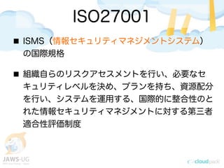 ISO27001
ISMS（情報セキュリティマネジメントシステム）
の国際規格
組織自らのリスクアセスメントを行い、必要なセ
キュリティレベルを決め、プランを持ち、資源配分
を行い、システムを運用する、国際的に整合性のと
れた情報セキュリティマネジメントに対する第三者
適合性評価制度
 