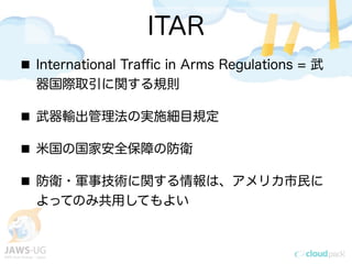 ITAR
International Traﬃc in Arms Regulations = 武
器国際取引に関する規則
武器輸出管理法の実施細目規定
米国の国家安全保障の防衛
防衛・軍事技術に関する情報は、アメリカ市民に
よってのみ共用してもよい
 