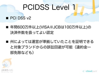 PCIDSS Level 1
PCI DSS v2
年間600万件以上(VISA※JCBは100万件以上)の
決済件数を扱ってよい認定
州によっては運営が準拠していたことを証明できる
と対象ブランドからの訴訟回避が可能（違約金一
部免除なども）
 
