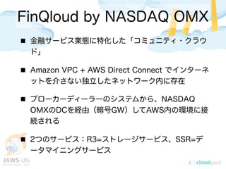 金融サービス業態に特化した「コミュニティ・クラウ
ド」
Amazon VPC + AWS Direct Connect でインターネ
ットを介さない独立したネットワーク内に存在
ブローカーディーラーのシステムから、NASDAQ
OMXのDCを経由（暗号GW）してAWS内の環境に接
続される
2つのサービス：R3=ストレージサービス、SSR=デ
ータマイニングサービス
FinQloud by NASDAQ OMX
 