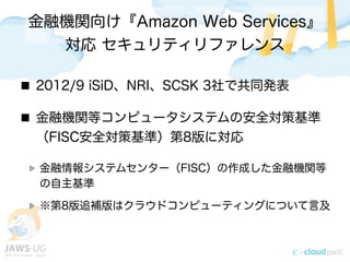 金融機関向け『Amazon Web Services』
対応 セキュリティリファレンス
2012/9 iSiD、NRI、SCSK 3社で共同発表
金融機関等コンピュータシステムの安全対策基準
（FISC安全対策基準）第8版に対応
金融情報システムセンター（FISC）の作成した金融機関等
の自主基準
※第8版追補版はクラウドコンピューティングについて言及
 