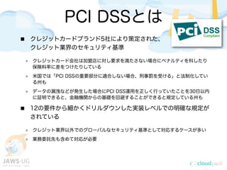 PCI DSSとは
クレジットカードブランド5社により策定された、
クレジット業界のセキュリティ基準
クレジットカード会社は加盟店に対し要求を満たさない場合にペナルティを科したり
保険料率に差をつけたりしている
米国では「PCI DSSの重要部分に適合しない場合、刑事罰を受ける」と法制化してい
る州も
データの漏洩などが発生した場合にPCI DSS運用を正しく行っていたことを30日以内
に証明できると、金融機関からの基礎を回避することができると規定している州も
12の要件から細かくドリルダウンした実装レベルでの明確な規定が
されている
クレジット業界以外でのグローバルなセキュリティ基準として対応するケースが多い
業務委託先も含めて対応が必要
 