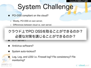 System Challenge
PCI-DSS compliant on the cloud?
Mostly, PCI-DSS on own server.
Diﬀerences between cloud vs. own server.
AWS Management Console logging?
DMZ, WAF implementation?
NTP server?
Antivirus software?
System auto-lockout?
Log, Log, and LOG! i.e. Firewall log? File consistency? File
monitoring?
Coiney社の資料より抜粋
クラウド上でPCI DSSを取ることができるのか？
必要な対策を講じることができるのか？
 