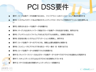 PCI DSS要件
要件1: カード会員データを保護するために、ファイアウォールをインストールして構成を維持する
要件2: システムパスワードおよび他のセキュリティパラメータにベンダ提供のデフォルト値を使用しな
い
要件3: 保存されるカード会員データを保護する
要件4: オープンな公共ネットワーク経由でカード会員データを伝送する場合、暗号化する
要件5: アンチウィルスソフトウェアまたはプログラムを使用し、定期的に更新する
要件6: 安全性の高いシステムとアプリケーションを開発し、保守する
要件7: カード会員データへのアクセスを、業務上必要な範囲内に制限する
要件8: コンピュータにアクセスできる各ユーザに一意の ID を割り当てる
要件9: カード会員データへの物理アクセスを制限する
要件10: ネットワークリソースおよびカード会員データへのすべてのアクセスを追跡および監視する
要件11: セキュリティシステムおよびプロセスを定期的にテストする
要件12: すべての担当者の情報セキュリティポリシーを整備する
 