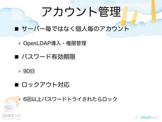 アカウント管理
サーバー毎ではなく個人毎のアカウント
OpenLDAP導入・権限管理
パスワード有効期限
90日
ロックアウト対応
6回以上パスワードトライされたらロック
 
