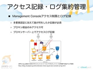 アクセス記録・ログ集約管理
Management Consoleアクセス制限とログ記録
多要素認証に加えて誰が何をしたか記録が必須
プロキシ経由のみアクセス可
プロキシサーバー上でアクセスログ記録
[参考] &nbsp;Squid経由でAWSマネジメントコンソールにアクセスしてソースIP制限や認証やログ取得
http://blog.cloudpack.jp/2013/02/aws-‐‑‒news-‐‑‒squid-‐‑‒aws-‐‑‒console-‐‑‒ip-‐‑‒log.html
 