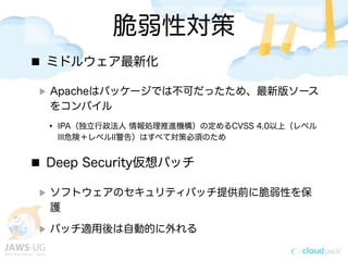 脆弱性対策
ミドルウェア最新化
Apacheはパッケージでは不可だったため、最新版ソース
をコンパイル
&bull; IPA（独立行政法人 情報処理推進機構）の定めるCVSS 4.0以上（レベル
III危険＋レベルII警告）はすべて対策必須のため
Deep Security仮想パッチ
ソフトウェアのセキュリティパッチ提供前に脆弱性を保
護
パッチ適用後は自動的に外れる
 