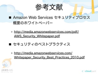 参考文献
Amazon Web Services セキュリティプロセス
概要のホワイトペーパー
http://media.amazonwebservices.com/pdf/
AWS_Security_Whitepaper.pdf
セキュリティのベストプラクティス
http://media.amazonwebservices.com/
Whitepaper_Security_Best_Practices_2010.pdf
 