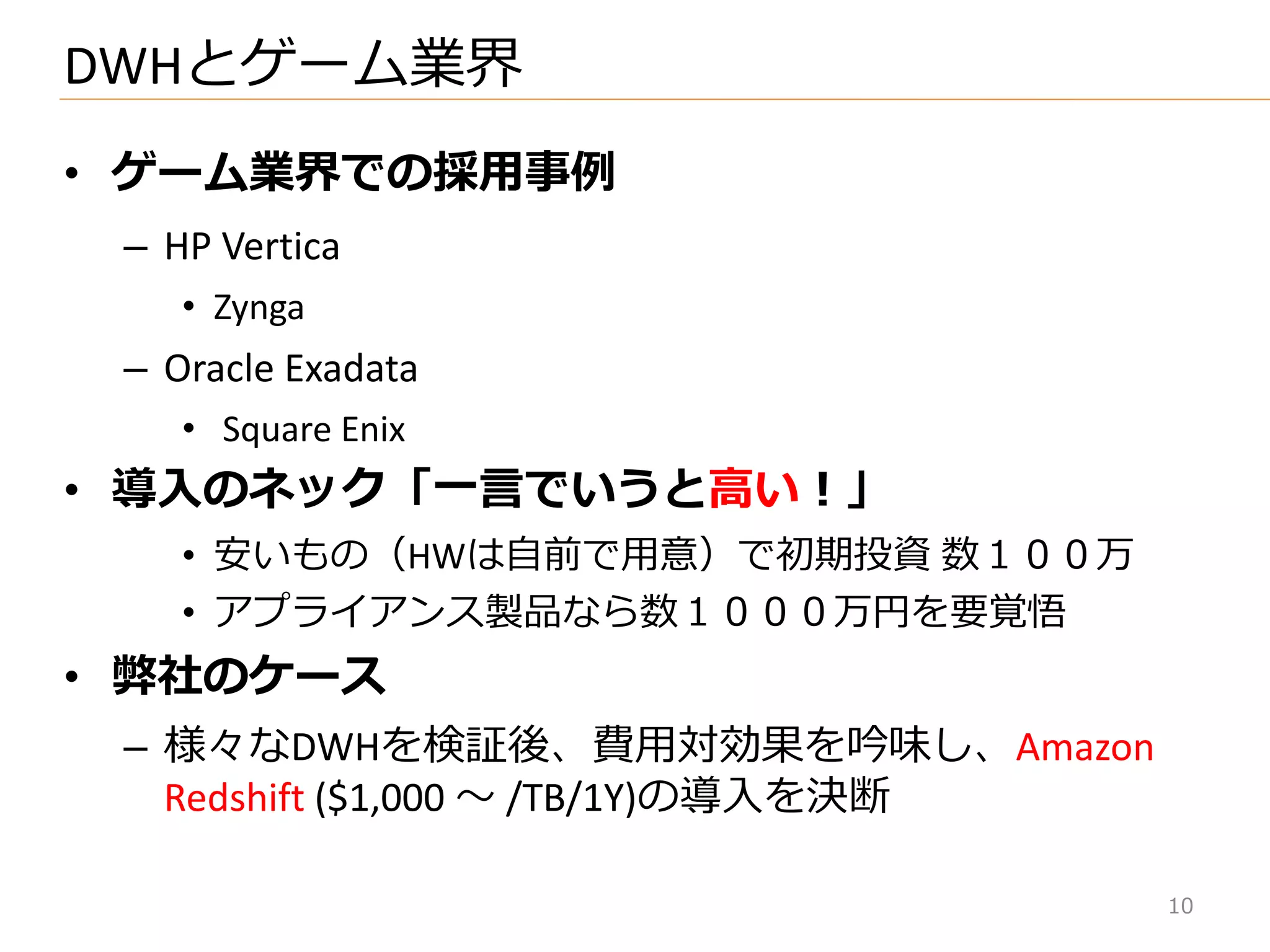 • ゲーム業界での採用事例
– HP Vertica
• Zynga
– Oracle Exadata
• Square Enix
• 導入のネック「一言でいうと高い！」
• 安いもの（HWは自前で用意）で初期投資 数１００万
• ゕプラ゗ゕンス製品なら数１０００万円を要覚悟
• 弊社のケース
– 様々なDWHを検証後、費用対効果を吟味し、Amazon
Redshift ($1,000 ～ /TB/1Y)の導入を決断
DWHとゲーム業界
10
 