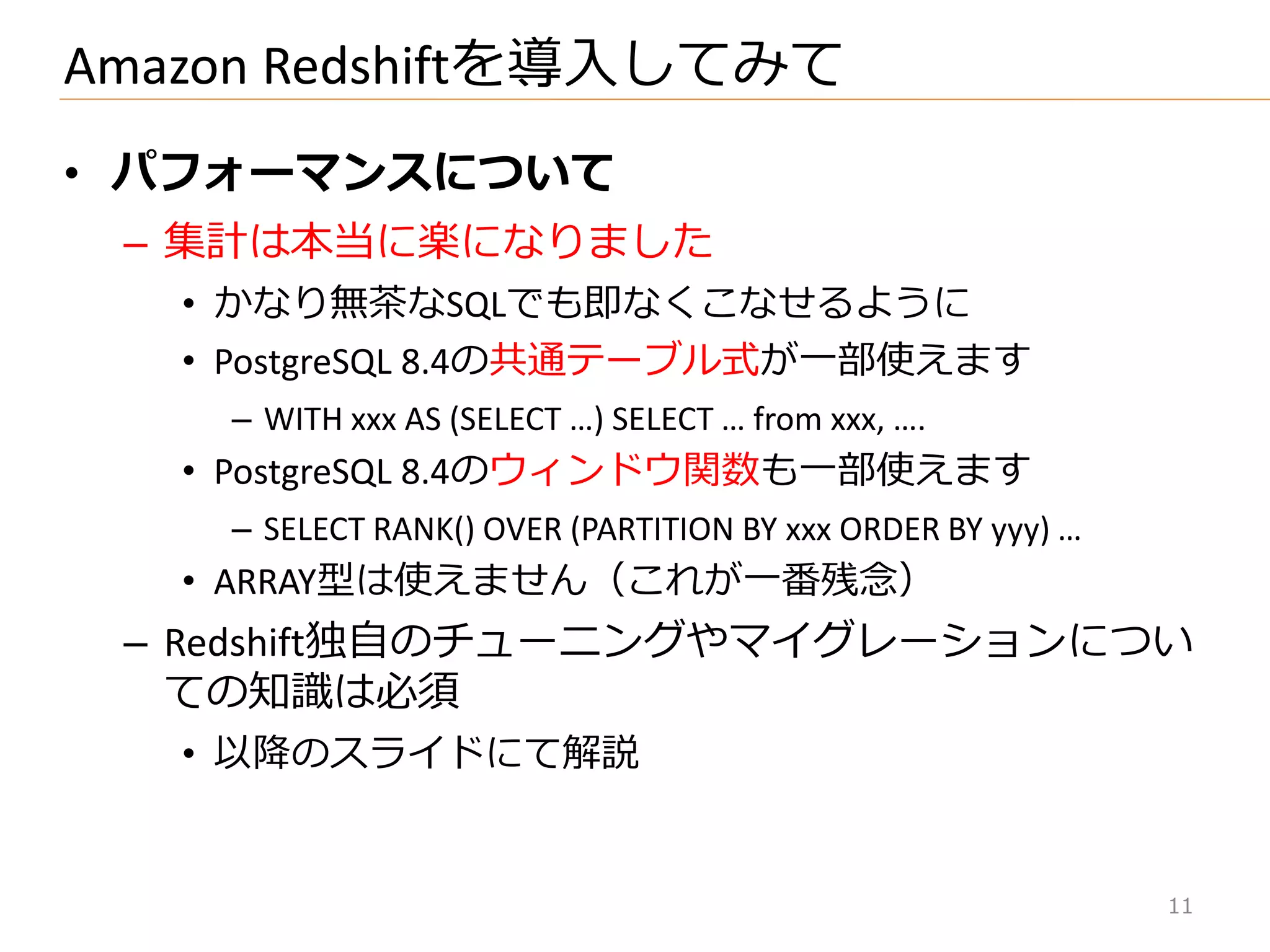 • パフォーマンスについて
– 集計は本当に楽になりました
• かなり無茶なSQLでも即なくこなせるように
• PostgreSQL 8.4の共通テーブル式が一部使えます
– WITH xxx AS (SELECT …) SELECT … from xxx, ….
• PostgreSQL 8.4のウゖンドウ関数も一部使えます
– SELECT RANK() OVER (PARTITION BY xxx ORDER BY yyy) …
• ARRAY型は使えません（これが一番残念）
– Redshift独自のチューニングやマ゗グレーションについ
ての知識は必須
• 以降のスラ゗ドにて解説
Amazon Redshiftを導入してみて
11
 