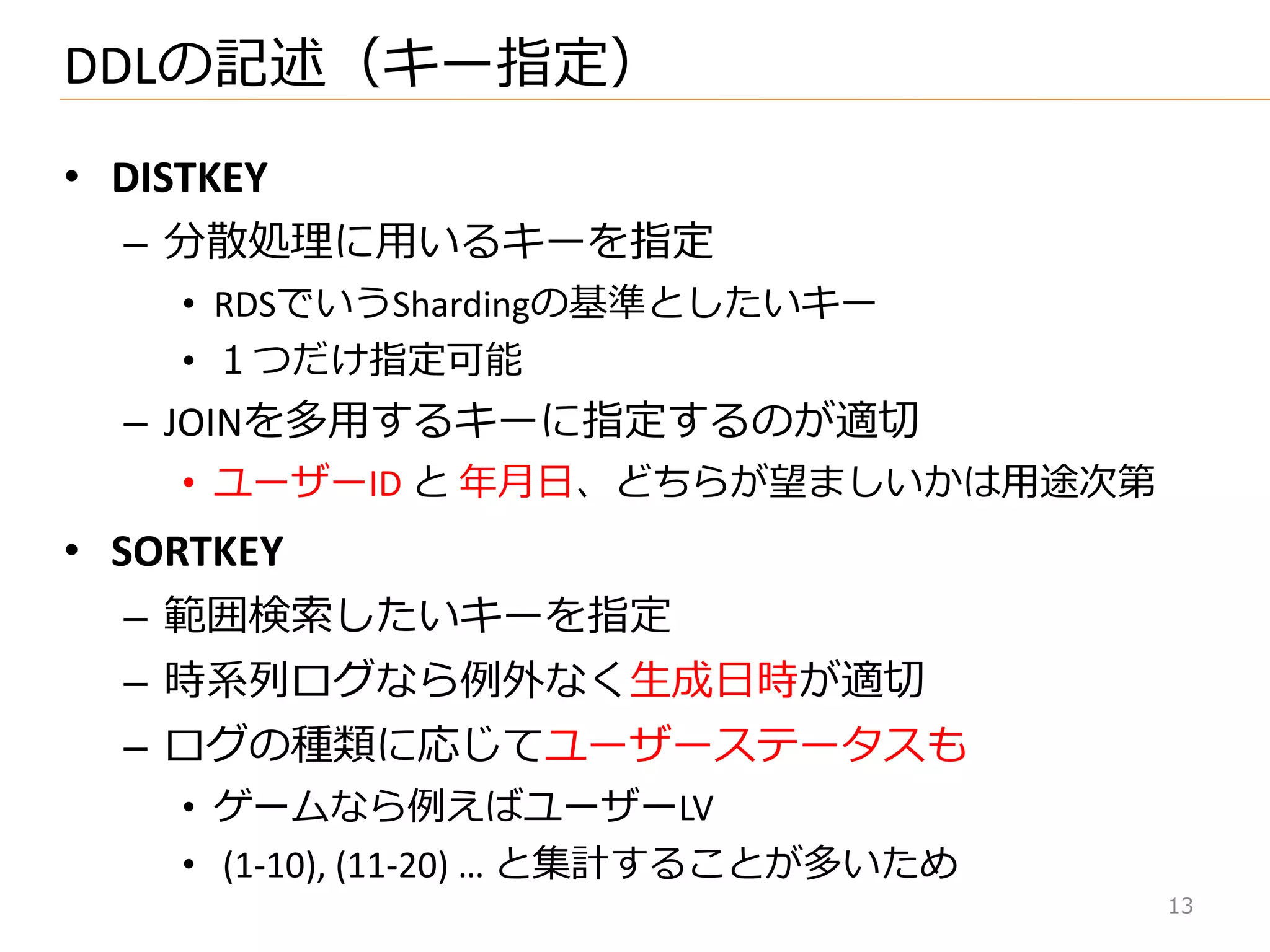 • DISTKEY
– 分散処理に用いるキーを指定
• RDSでいうShardingの基準としたいキー
• １つだけ指定可能
– JOINを多用するキーに指定するのが適切
• ユーザーID と 年月日、どちらが望ましいかは用途次第
• SORTKEY
– 範囲検索したいキーを指定
– 時系列ログなら例外なく生成日時が適切
– ログの種類に応じてユーザーステータスも
• ゲームなら例えばユーザーLV
• (1-10), (11-20) … と集計することが多いため
DDLの記述（キー指定）
13
 