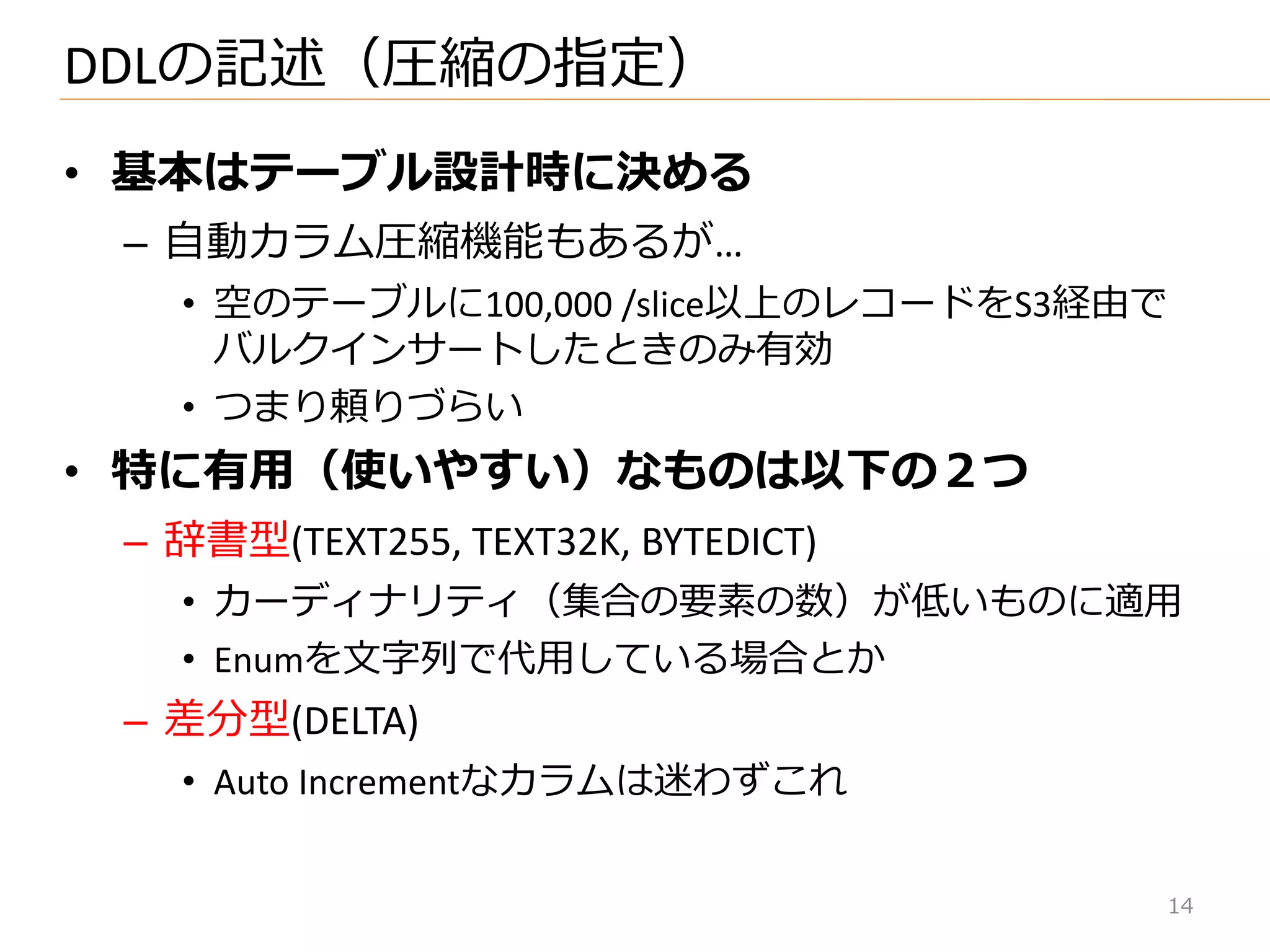 • 基本はテーブル設計時に決める
– 自動カラム圧縮機能もあるが…
• 空のテーブルに100,000 /slice以上のレコードをS3経由で
バルク゗ンサートしたときのみ有効
• つまり頼りづらい
• 特に有用（使いやすい）なものは以下の２つ
– 辞書型(TEXT255, TEXT32K, BYTEDICT)
• カーデゖナリテゖ（集合の要素の数）が低いものに適用
• Enumを文字列で代用している場合とか
– 差分型(DELTA)
• Auto Incrementなカラムは迷わずこれ
DDLの記述（圧縮の指定）
14
 