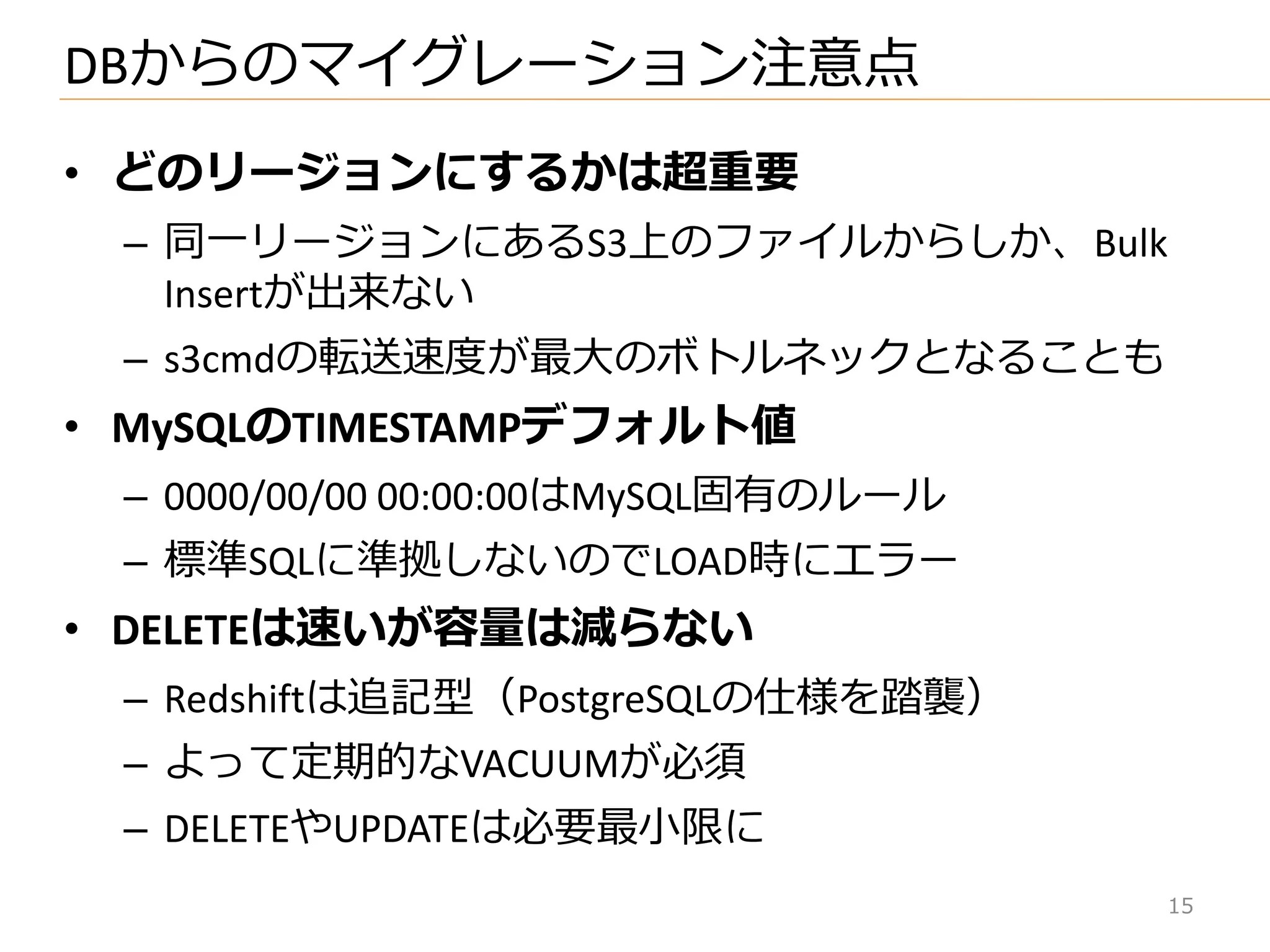 • どのリージョンにするかは超重要
– 同一リージョンにあるS3上のフゔ゗ルからしか、Bulk
Insertが出来ない
– s3cmdの転送速度が最大のボトルネックとなることも
• MySQLのTIMESTAMPデフォルト値
– 0000/00/00 00:00:00はMySQL固有のルール
– 標準SQLに準拠しないのでLOAD時にエラー
• DELETEは速いが容量は減らない
– Redshiftは追記型（PostgreSQLの仕様を踏襲）
– よって定期的なVACUUMが必須
– DELETEやUPDATEは必要最小限に
DBからのマ゗グレーション注意点
15
 