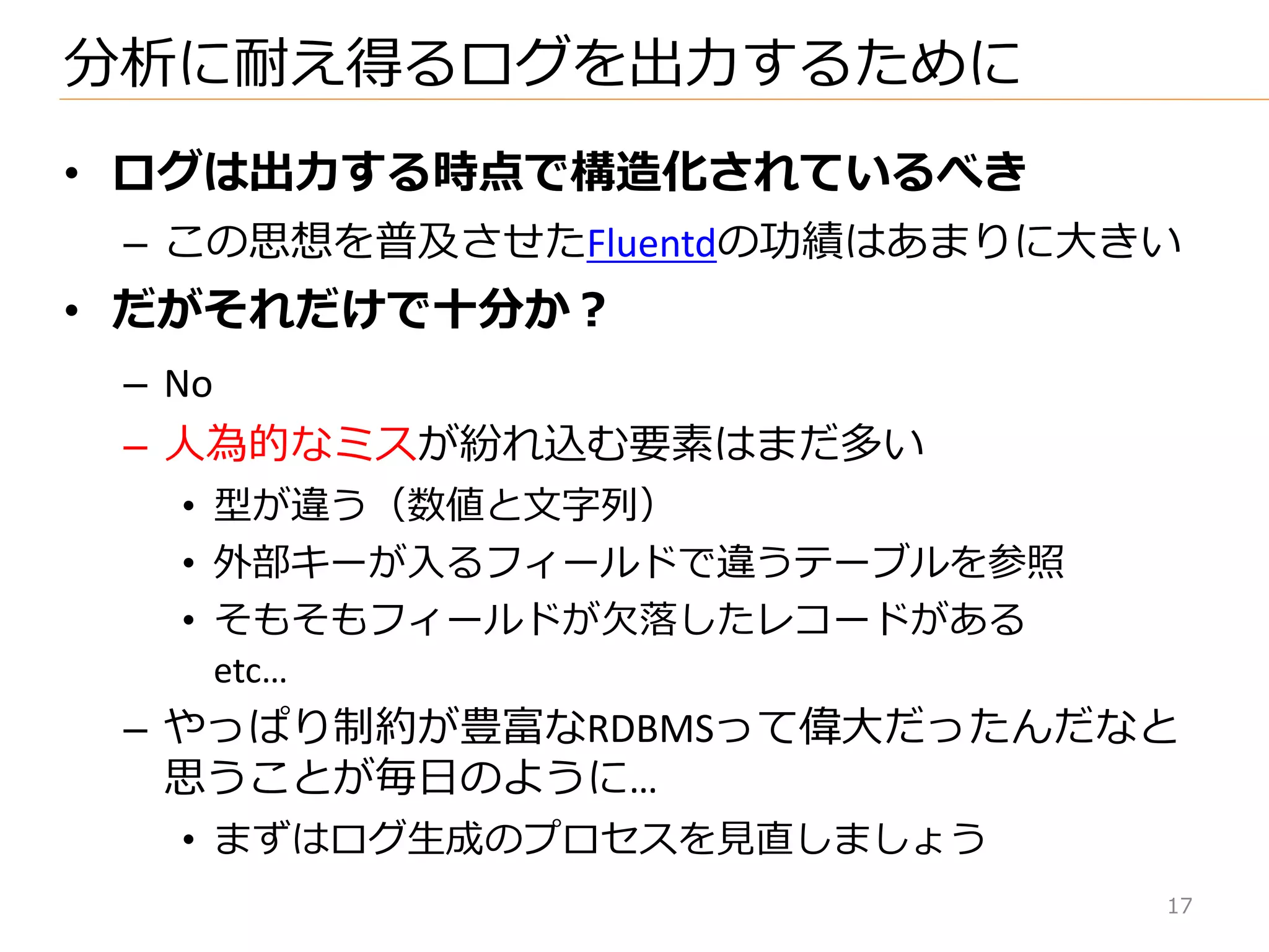 • ログは出力する時点で構造化されているべき
– この思想を普及させたFluentdの功績はあまりに大きい
• だがそれだけで十分か？
– No
– 人為的なミスが紛れ込む要素はまだ多い
• 型が違う（数値と文字列）
• 外部キーが入るフゖールドで違うテーブルを参照
• そもそもフゖールドが欠落したレコードがある
etc…
– やっぱり制約が豊富なRDBMSって偉大だったんだなと
思うことが毎日のように…
• まずはログ生成のプロセスを見直しましょう
分析に耐え得るログを出力するために
17
 
