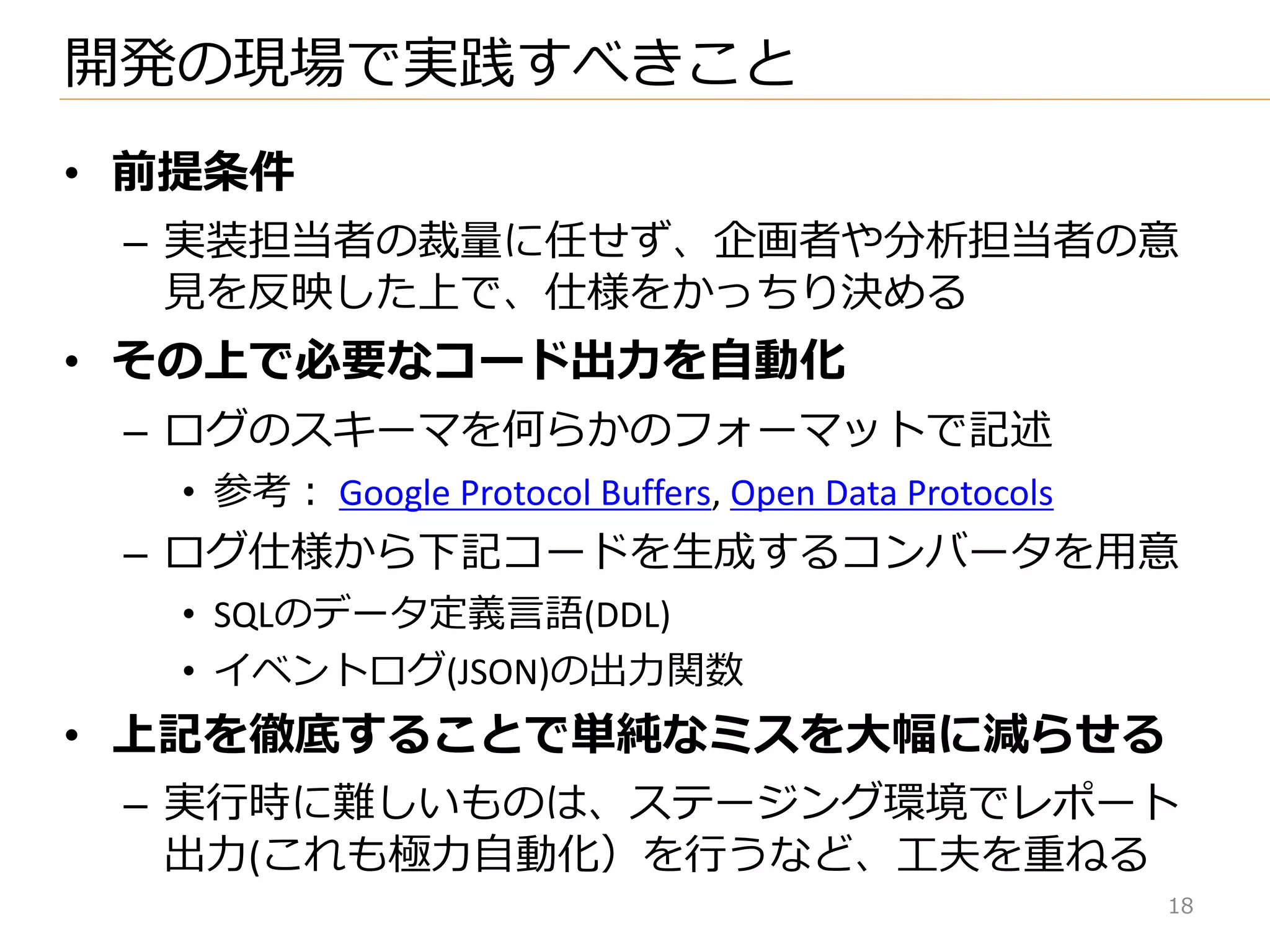 18
• 前提条件
– 実装担当者の裁量に任せず、企画者や分析担当者の意
見を反映した上で、仕様をかっちり決める
• その上で必要なコード出力を自動化
– ログのスキーマを何らかのフォーマットで記述
• 参考： Google Protocol Buffers, Open Data Protocols
– ログ仕様から下記コードを生成するコンバータを用意
• SQLのデータ定義言語(DDL)
• ゗ベントログ(JSON)の出力関数
• 上記を徹底することで単純なミスを大幅に減らせる
– 実行時に難しいものは、ステージング環境でレポート
出力(これも極力自動化）を行うなど、工夫を重ねる
開発の現場で実践すべきこと
 