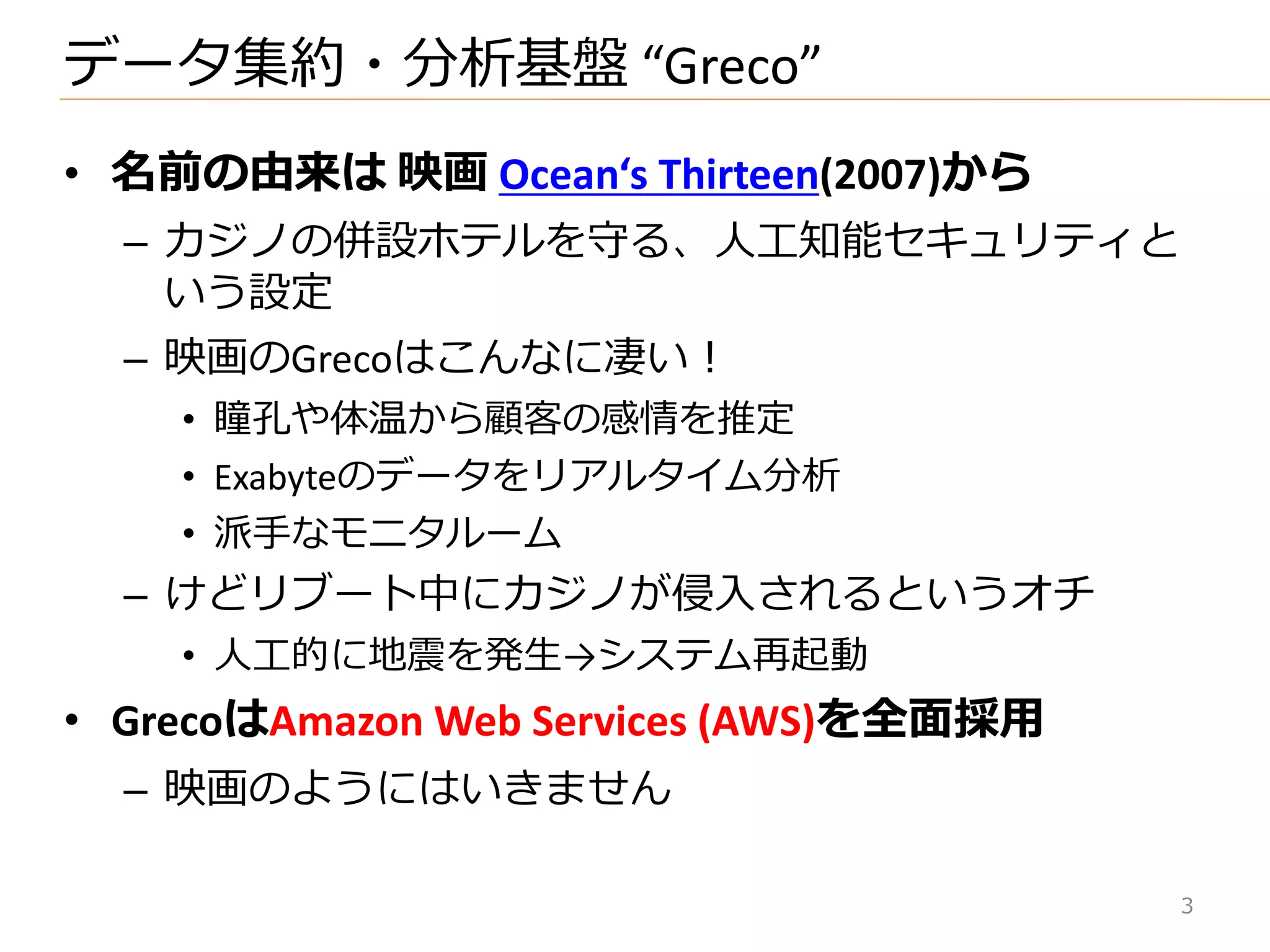 • 名前の由来は 映画 Ocean‘s Thirteen(2007)から
– カジノの併設ホテルを守る、人工知能セキュリテゖと
いう設定
– 映画のGrecoはこんなに凄い！
• 瞳孔や体温から顧客の感情を推定
• Exabyteのデータをリゕルタ゗ム分析
• 派手なモニタルーム
– けどリブート中にカジノが侵入されるというオチ
• 人工的に地震を発生→システム再起動
• GrecoはAmazon Web Services (AWS)を全面採用
– 映画のようにはいきません
データ集約・分析基盤 “Greco”
3
 