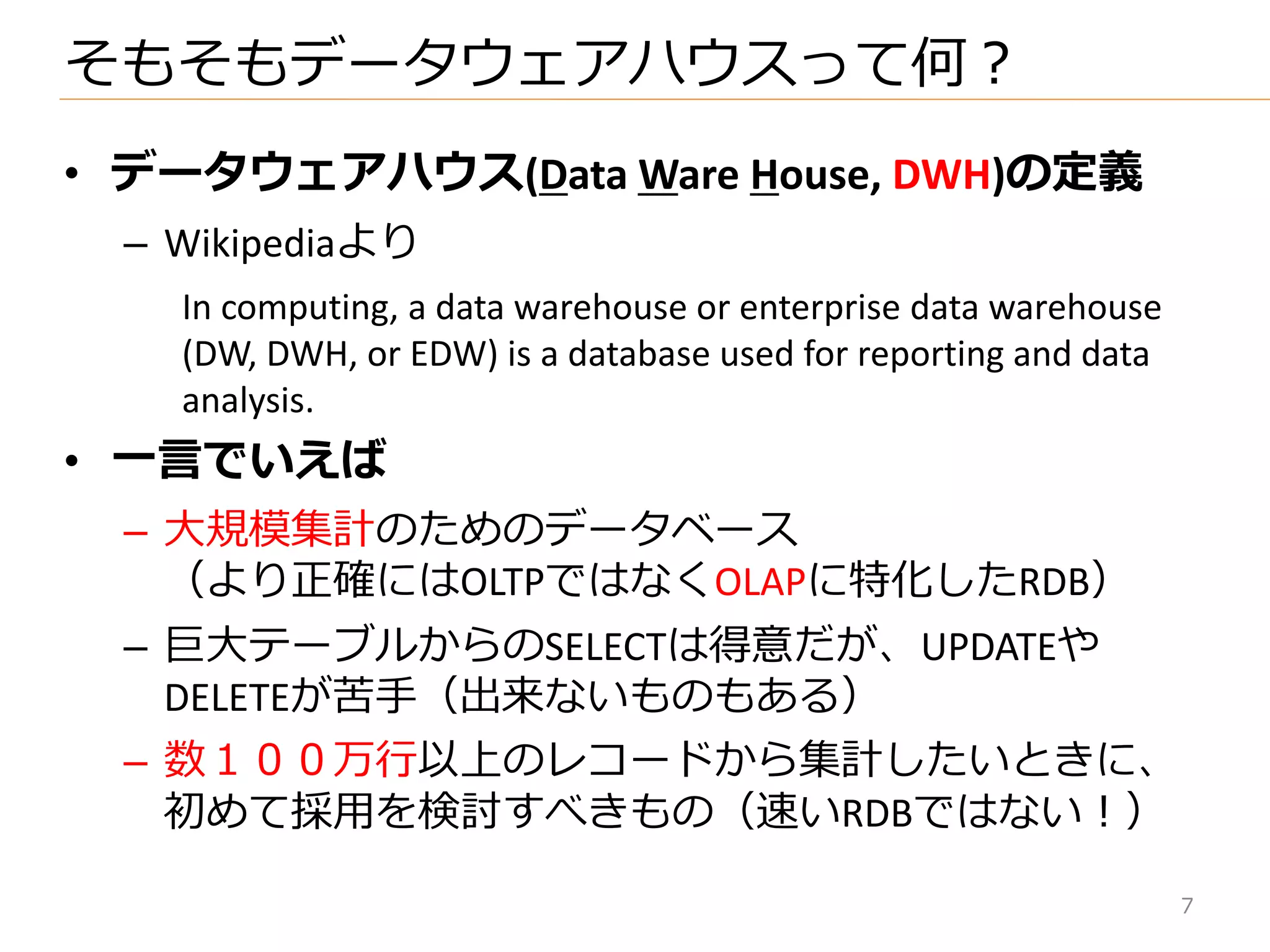 • データウェアハウス(Data Ware House, DWH)の定義
– Wikipediaより
In computing, a data warehouse or enterprise data warehouse
(DW, DWH, or EDW) is a database used for reporting and data
analysis.
• 一言でいえば
– 大規模集計のためのデータベース
（より正確にはOLTPではなくOLAPに特化したRDB）
– 巨大テーブルからのSELECTは得意だが、UPDATEや
DELETEが苦手（出来ないものもある）
– 数１００万行以上のレコードから集計したいときに、
初めて採用を検討すべきもの（速いRDBではない！）
そもそもデータウェゕハウスって何？
7
 