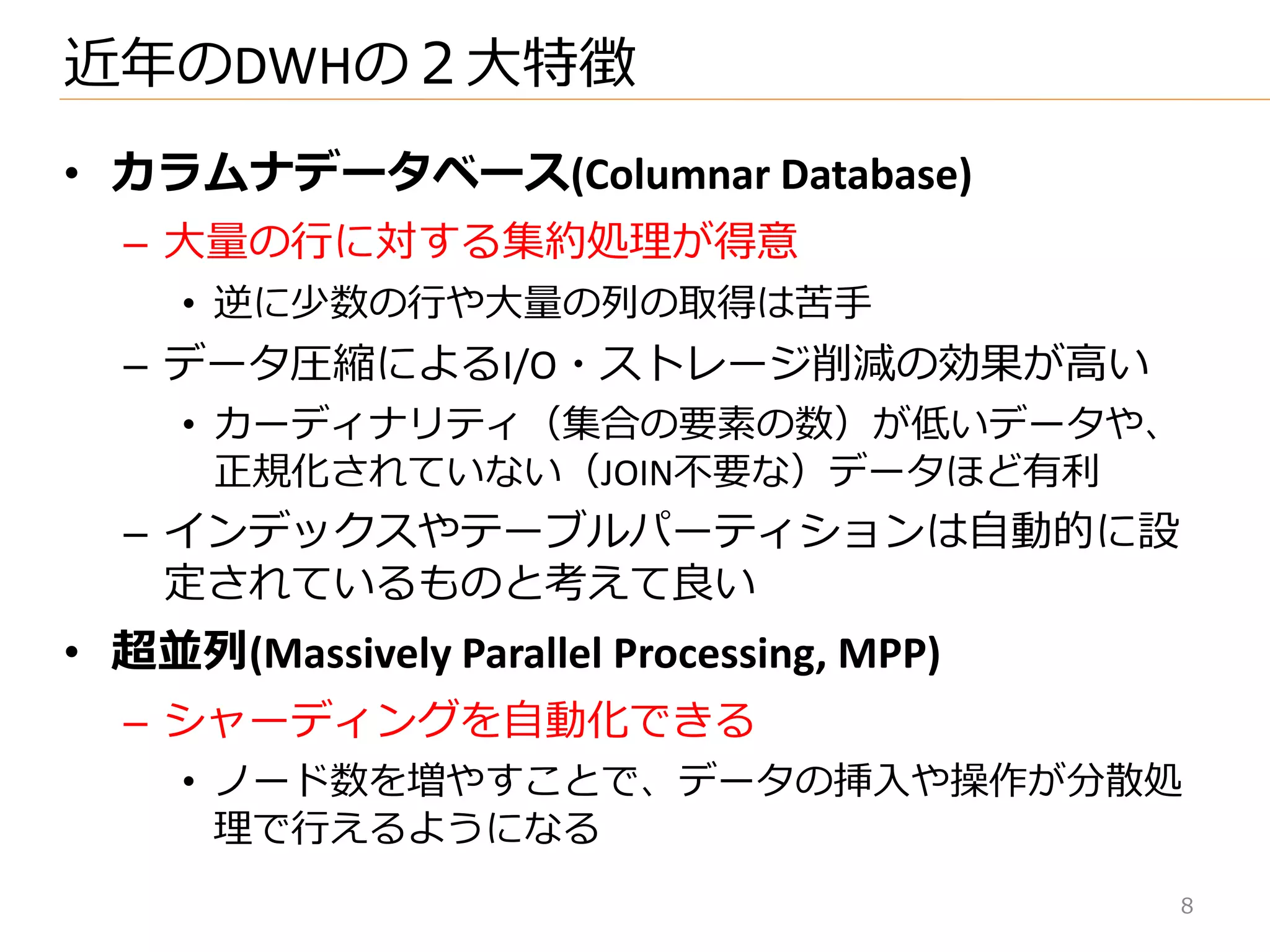 • カラムナデータベース(Columnar Database)
– 大量の行に対する集約処理が得意
• 逆に少数の行や大量の列の取得は苦手
– データ圧縮によるI/O・ストレージ削減の効果が高い
• カーデゖナリテゖ（集合の要素の数）が低いデータや、
正規化されていない（JOIN不要な）データほど有利
– ゗ンデックスやテーブルパーテゖションは自動的に設
定されているものと考えて良い
• 超並列(Massively Parallel Processing, MPP)
– シャーデゖングを自動化できる
• ノード数を増やすことで、データの挿入や操作が分散処
理で行えるようになる
近年のDWHの２大特徴
8
 