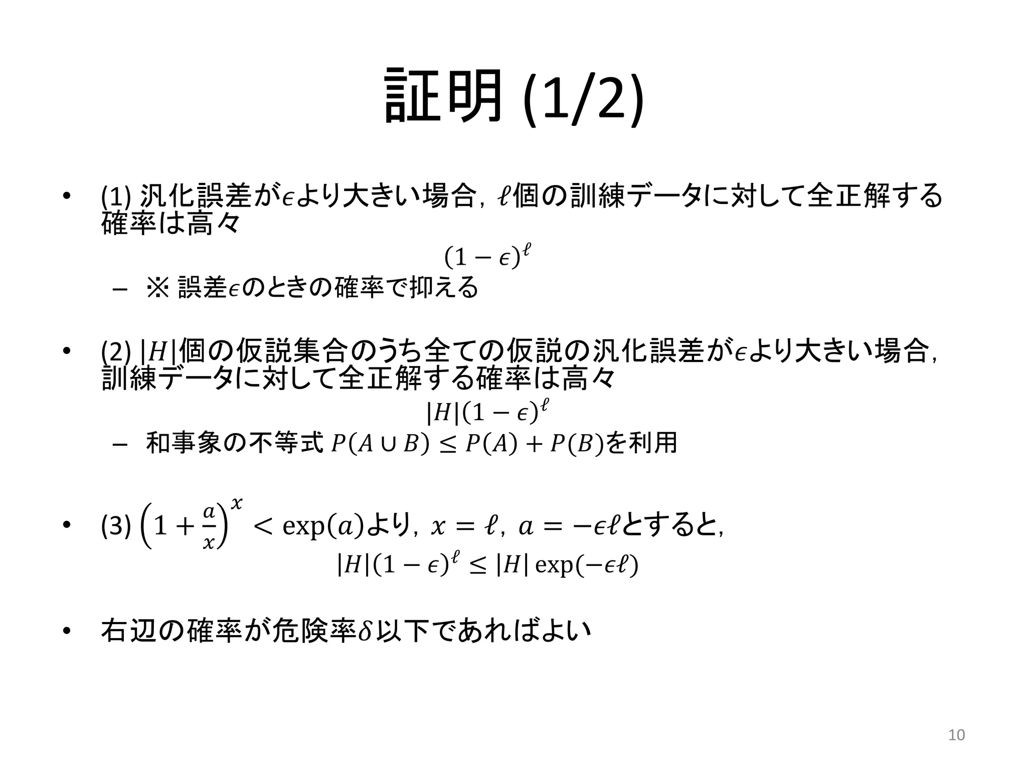 証明 (1/2)
• (1) 汎化誤差が𝜖より大きい場合，ℓ個の訓練データに対して全正解する
確率は高々
1 − 𝜖 ℓ
– ※ 誤差𝜖のときの確率で抑える
• (2) 𝐻 個の仮説集合のうち全ての仮説の汎化誤差が𝜖より大きい場合，
訓練データに対して全正解する確率は高々
|𝐻| 1 − 𝜖 ℓ
– 和事象の不等式 𝑃 𝐴 ∪ 𝐵 ≤ 𝑃 𝐴 + 𝑃(𝐵)を利用
• (3) 1 +
𝑎
𝑥
𝑥
< exp 𝑎 より，𝑥 = ℓ，𝑎 = −𝜖ℓとすると，
𝐻 1 − 𝜖 ℓ
≤ 𝐻 exp(−𝜖ℓ)
• 右辺の確率が危険率𝛿以下であればよい
10
 