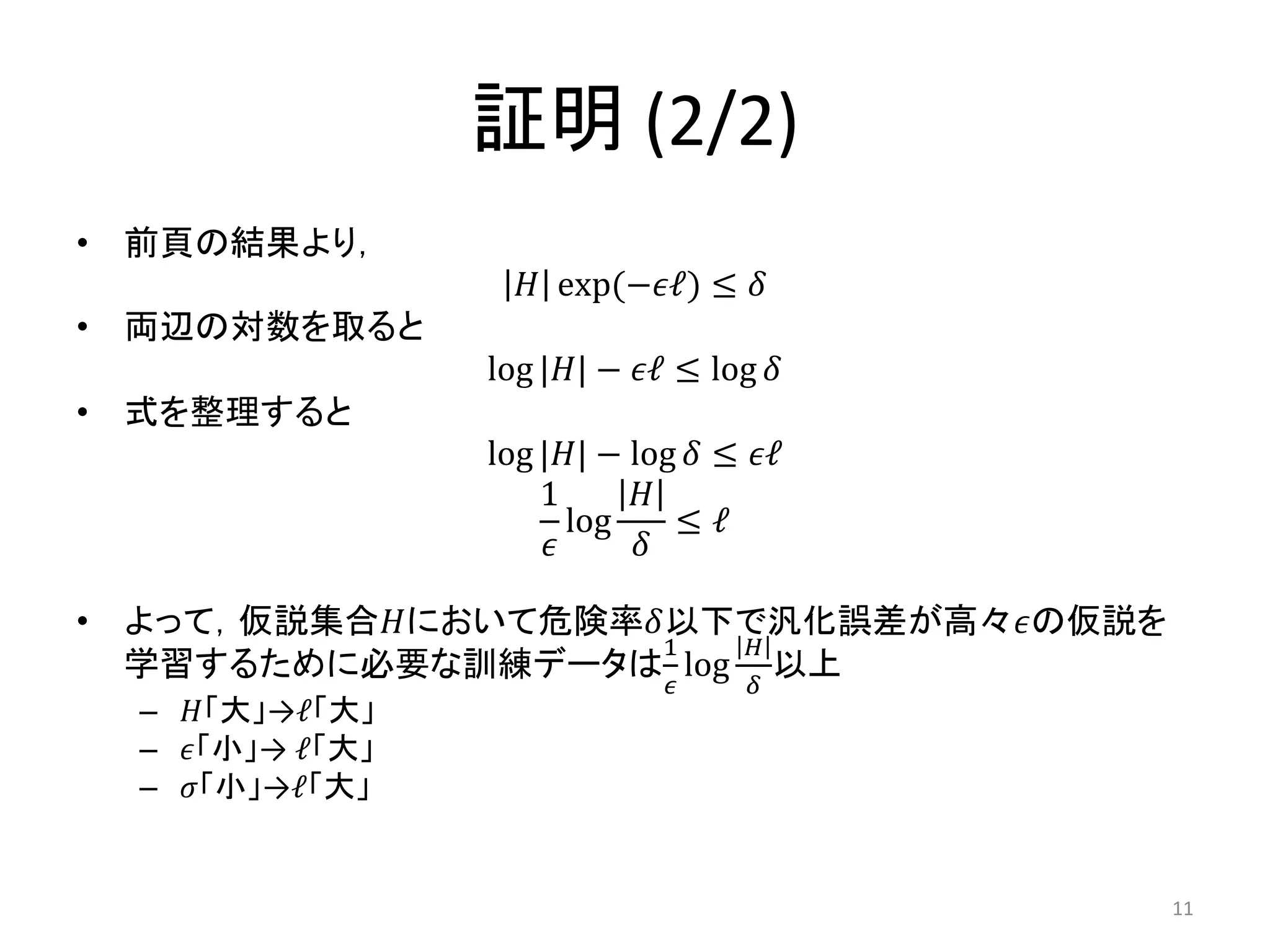 証明 (2/2)
• 前頁の結果より，
𝐻 exp(−𝜖ℓ) ≤ 𝛿
• 両辺の対数を取ると
log |𝐻| − 𝜖ℓ ≤ log 𝛿
• 式を整理すると
log |𝐻| − log 𝛿 ≤ 𝜖ℓ
1
𝜖
log
𝐻
𝛿
≤ ℓ
• よって，仮説集合𝐻において危険率𝛿以下で汎化誤差が高々𝜖の仮説を
学習するために必要な訓練データは
1
𝜖
log
𝐻
𝛿
以上
– 𝐻「大」→ℓ「大」
– 𝜖「小」→ ℓ「大」
– 𝜎「小」→ℓ「大」
11
 