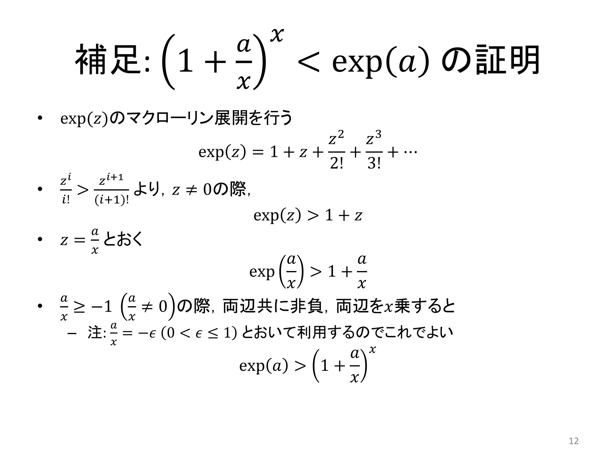 補足: 1 +
𝑎
𝑥
𝑥
< exp 𝑎 の証明
• exp(𝑧)のマクローリン展開を行う
exp 𝑧 = 1 + 𝑧 +
𝑧2
2!
+
𝑧3
3!
+ ⋯
•
𝑧 𝑖
𝑖!
>
𝑧 𝑖+1
(𝑖+1)!
より，𝑧 ≠ 0の際，
exp 𝑧 > 1 + 𝑧
• 𝑧 =
𝑎
𝑥
とおく
exp
𝑎
𝑥
> 1 +
𝑎
𝑥
•
𝑎
𝑥
≥ −1
𝑎
𝑥
≠ 0 の際，両辺共に非負，両辺を𝑥乗すると
– 注:
𝑎
𝑥
= −𝜖 0 < 𝜖 ≤ 1 とおいて利用するのでこれでよい
exp 𝑎 > 1 +
𝑎
𝑥
𝑥
12
 