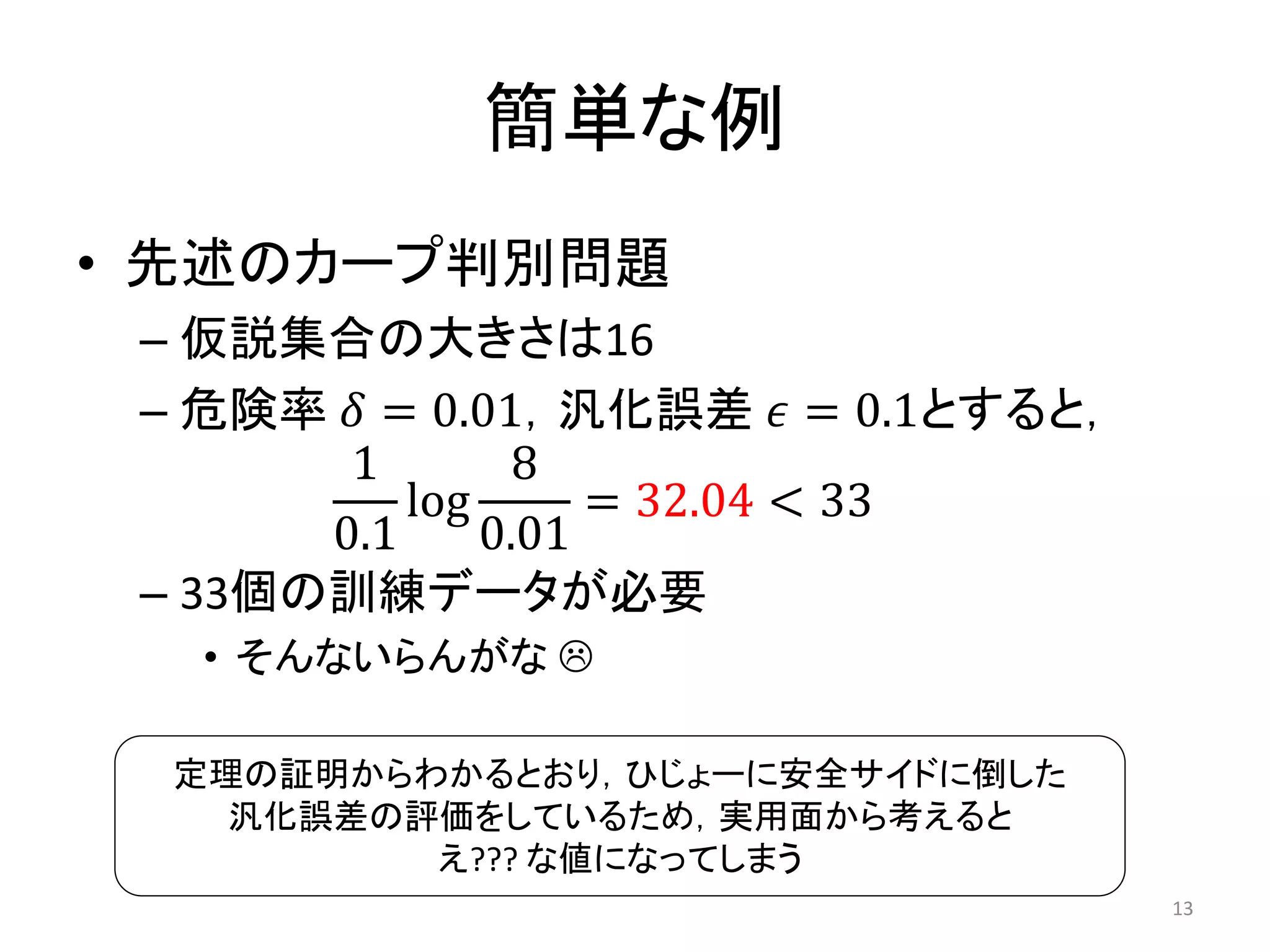 簡単な例
• 先述のカープ判別問題
– 仮説集合の大きさは16
– 危険率 𝛿 = 0.01，汎化誤差 𝜖 = 0.1とすると，
1
0.1
log
8
0.01
= 32.04 < 33
– 33個の訓練データが必要
• そんないらんがな 
13
定理の証明からわかるとおり，ひじょーに安全サイドに倒した
汎化誤差の評価をしているため，実用面から考えると
え??? な値になってしまう
 