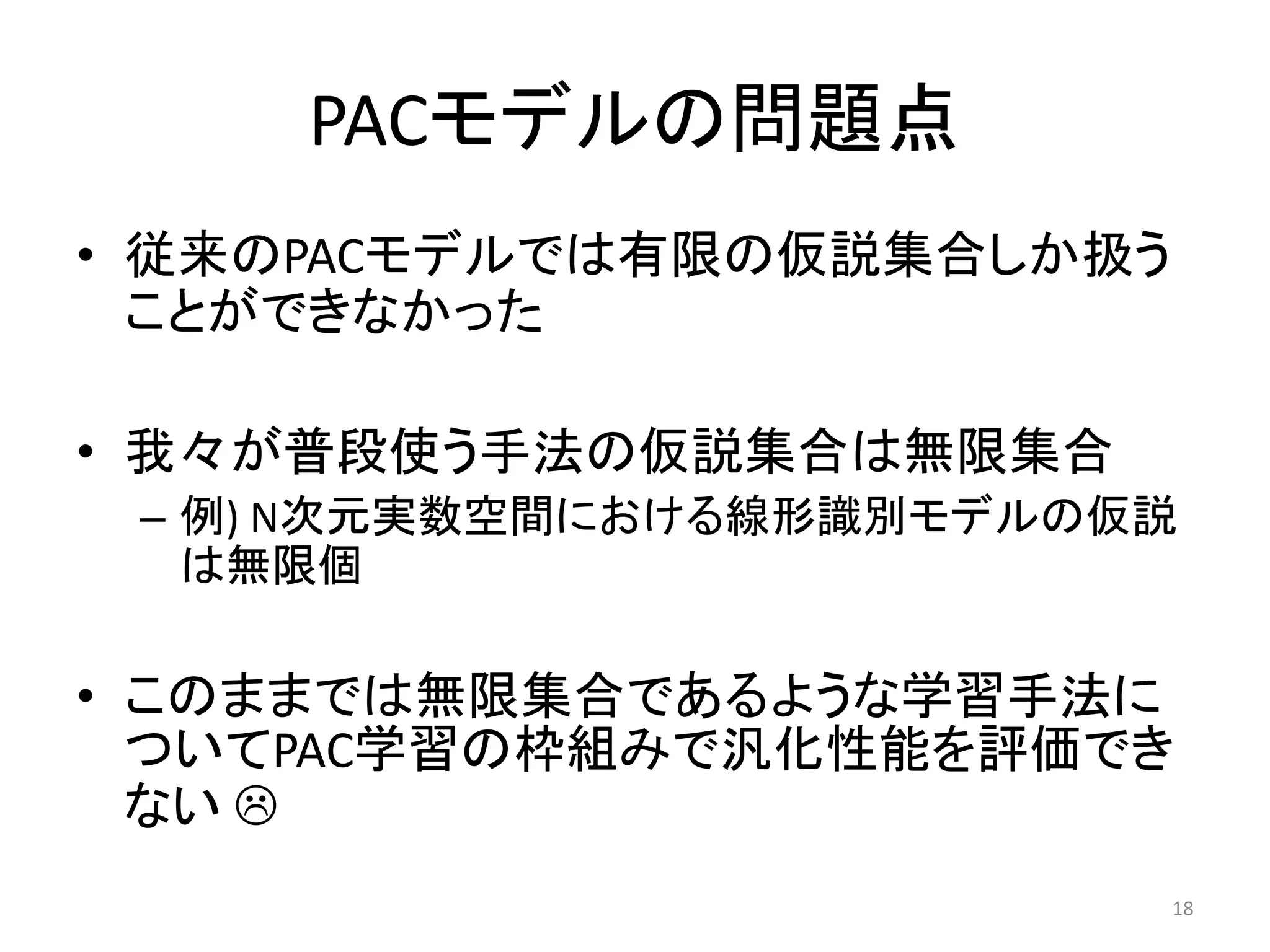 PACモデルの問題点
• 従来のPACモデルでは有限の仮説集合しか扱う
ことができなかった
• 我々が普段使う手法の仮説集合は無限集合
– 例) N次元実数空間における線形識別モデルの仮説
は無限個
• このままでは無限集合であるような学習手法に
ついてPAC学習の枠組みで汎化性能を評価でき
ない 
18
 