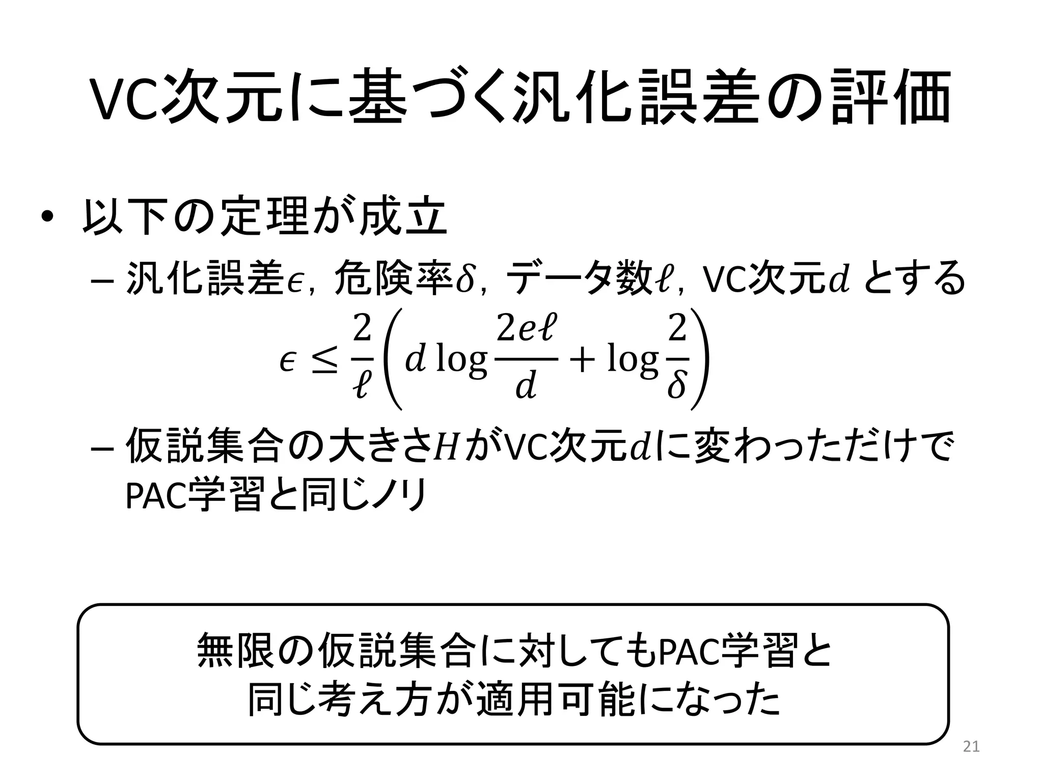 VC次元に基づく汎化誤差の評価
• 以下の定理が成立
– 汎化誤差𝜖，危険率𝛿，データ数ℓ，VC次元𝑑 とする
𝜖 ≤
2
ℓ
𝑑 log
2𝑒ℓ
𝑑
+ log
2
𝛿
– 仮説集合の大きさ𝐻がVC次元𝑑に変わっただけで
PAC学習と同じノリ
21
無限の仮説集合に対してもPAC学習と
同じ考え方が適用可能になった
 