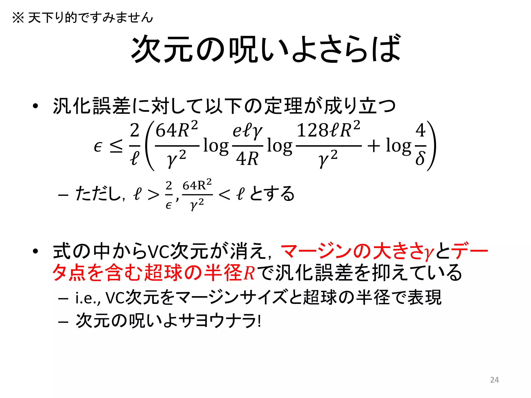 次元の呪いよさらば
• 汎化誤差に対して以下の定理が成り立つ
𝜖 ≤
2
ℓ
64𝑅2
𝛾2
log
𝑒ℓ𝛾
4𝑅
log
128ℓ𝑅2
𝛾2
+ log
4
𝛿
– ただし，ℓ >
2
𝜖
,
64R2
𝛾2 < ℓ とする
• 式の中からVC次元が消え，マージンの大きさ𝛾とデー
タ点を含む超球の半径𝑅で汎化誤差を抑えている
– i.e., VC次元をマージンサイズと超球の半径で表現
– 次元の呪いよサヨウナラ!
24
※ 天下り的ですみません
 