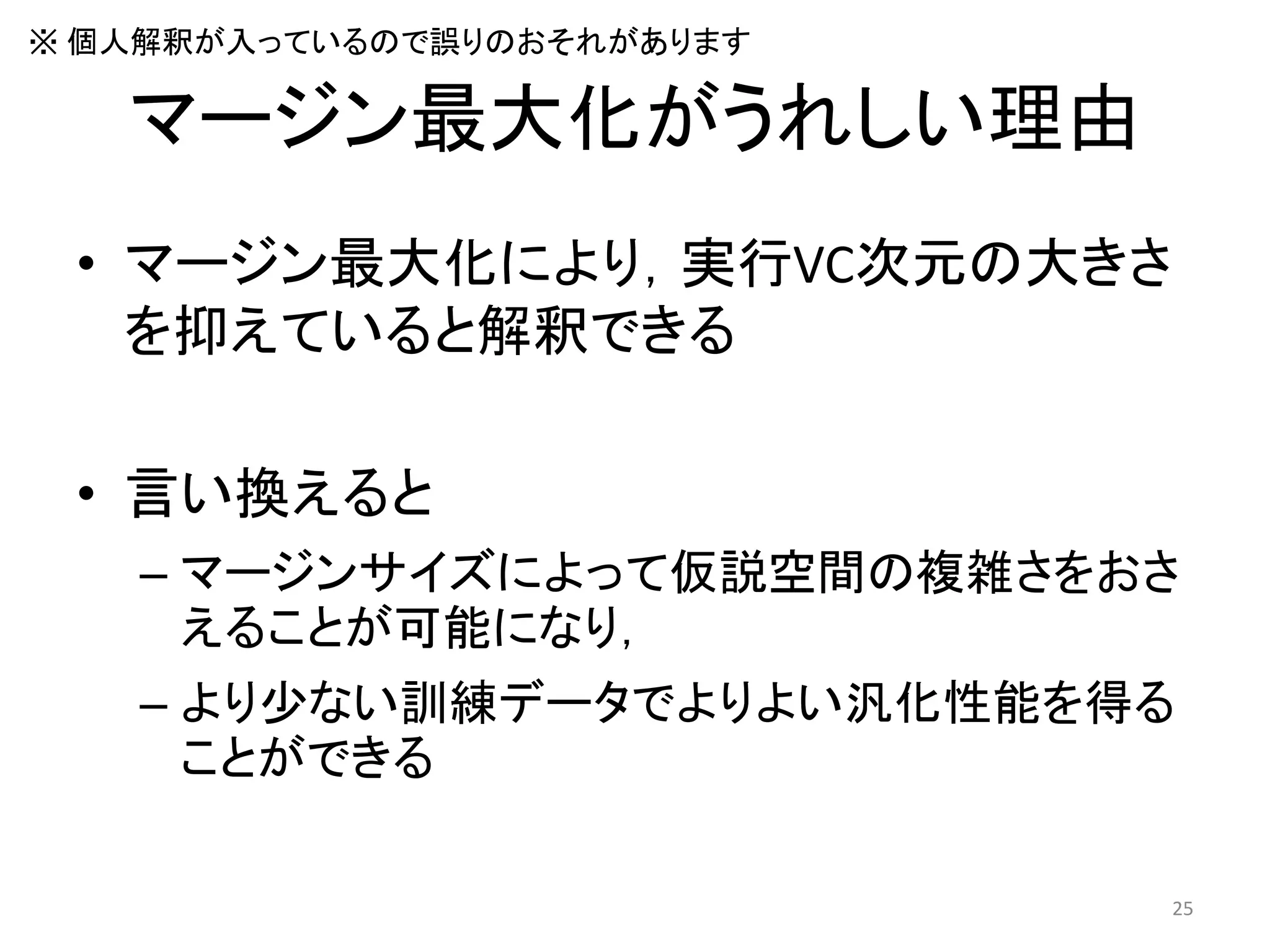 マージン最大化がうれしい理由
• マージン最大化により，実行VC次元の大きさ
を抑えていると解釈できる
• 言い換えると
– マージンサイズによって仮説空間の複雑さをおさ
えることが可能になり，
– より少ない訓練データでよりよい汎化性能を得る
ことができる
25
※ 個人解釈が入っているので誤りのおそれがあります
 