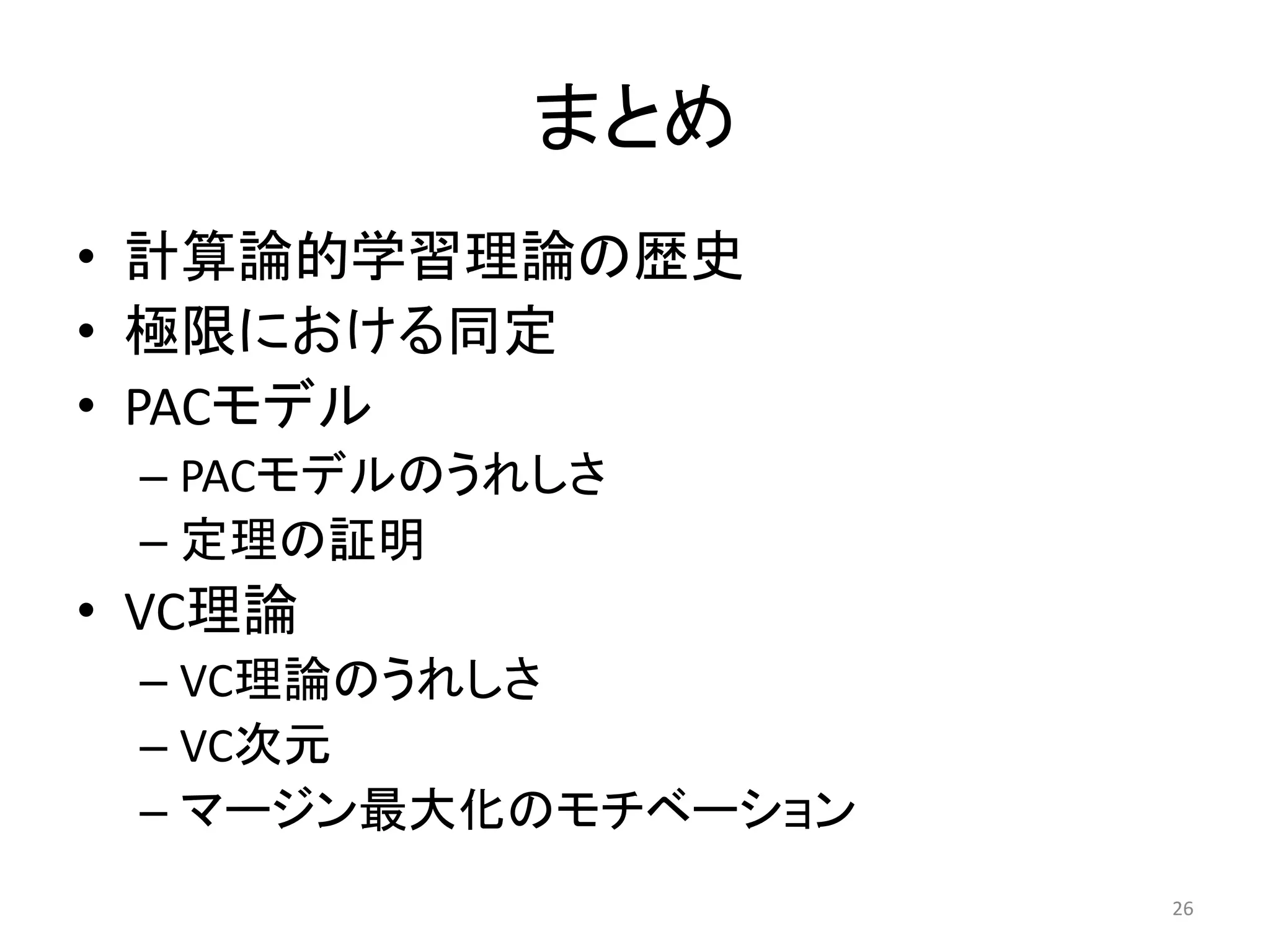 まとめ
• 計算論的学習理論の歴史
• 極限における同定
• PACモデル
– PACモデルのうれしさ
– 定理の証明
• VC理論
– VC理論のうれしさ
– VC次元
– マージン最大化のモチベーション
26
 