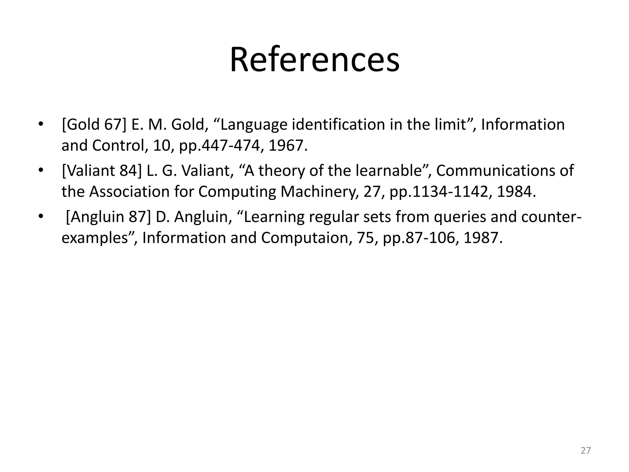 References
• [Gold 67] E. M. Gold, “Language identification in the limit”, Information
and Control, 10, pp.447-474, 1967.
• [Valiant 84] L. G. Valiant, “A theory of the learnable”, Communications of
the Association for Computing Machinery, 27, pp.1134-1142, 1984.
• [Angluin 87] D. Angluin, “Learning regular sets from queries and counter-
examples”, Information and Computaion, 75, pp.87-106, 1987.
27
 