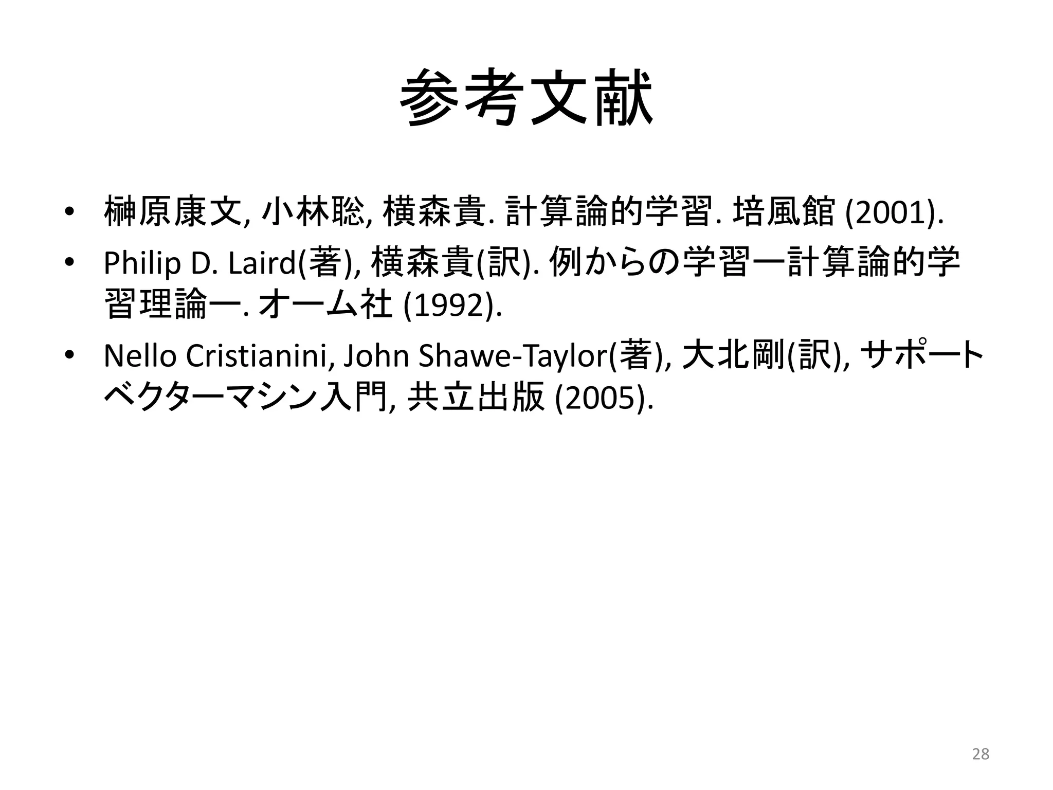 参考文献
• 榊原康文, 小林聡, 横森貴. 計算論的学習. 培風館 (2001).
• Philip D. Laird(著), 横森貴(訳). 例からの学習ー計算論的学
習理論ー. オーム社 (1992).
• Nello Cristianini, John Shawe-Taylor(著), 大北剛(訳), サポート
ベクターマシン入門, 共立出版 (2005).
28
 